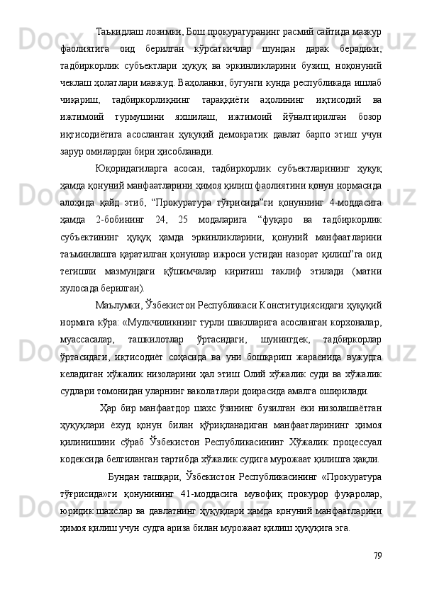 Таъкидлаш лозимки, Бош прокуратуранинг расмий сайтида мазкур
фаолиятига   оид   берилган   кўрсаткичлар   шундан   дарак   берадики,
тадбиркорлик   субъектлари   ҳуқуқ   ва   эркинликларини   бузиш,   ноқонуний
чеклаш ҳолатлари мавжуд. Ваҳоланки, бугунги кунда республикада ишлаб
чиқариш,   тадбиркорлиқнинг   тараққиёти   аҳолининг   иқтисодий   ва
ижтимоий   турмушини   яхшилаш,   ижтимоий   йўналтирилган   бозор
иқтисодиётига   асосланган   ҳуқуқий   демократик   давлат   барпо   этиш   учун
зарур омилардан бири ҳисобланади. 
Юқоридагиларга   асосан,   тадбиркорлик   субъектларининг   ҳуқуқ
ҳамда қонуний манфаатларини ҳимоя қилиш фаолиятини қонун нормасида
алоҳида   қайд   этиб,   “Прокуратура   тўғрисида”ги   қонуннинг   4-моддасига
ҳамда   2-бобининг   24,   25   модаларига   “фуқаро   ва   тадбиркорлик
субъектининг   ҳуқуқ   ҳамда   эркинликларини,   қонуний   манфаатларини
таъминлашга қаратилган  қонунлар ижроси устидан назорат  қилиш”га оид
тегишли   мазмундаги   қўшимчалар   киритиш   таклиф   этилади   (матни
хулосада берилган). 
Маълумки, Ўзбекистон Республикаси Конституциясидаги ҳуқуқий
нормага кўра: «Мулкчиликнинг турли шаклларига асосланган корхоналар,
муассасалар,   ташкилотлар   ўртасидаги,   шунингдек,   тадбиркорлар
ўртасидаги,   иқтисодиёт   соҳасида   ва   уни   бошқариш   жараёнида   вужудга
келадиган   хўжалик   низоларини   ҳал   этиш   Олий   хўжалик   суди   ва   хўжалик
судлари томонидан уларнинг ваколатлари доирасида амалга оширилади.
                    Ҳар   бир   манфаатдор   шахс   ўзининг   бузилган   ёки   низолашаётган
ҳуқуқлари   ёхуд   қонун   билан   қўриқланадиган   манфаатларининг   ҳимоя
қилинишини   сўраб   Ўзбекистон   Республикасининг   Хўжалик   процессуал
кодексида белгиланган тартибда хўжалик судига мурожаат қилишга ҳақли.
                        Бундан   ташқари,   Ўзбекистон   Республикасининг   «Прокуратура
тўғрисида»ги   қонунининг   41-моддасига   мувофиқ   прокурор   фуқаролар,
юридик  шахслар   ва  давлатнинг   ҳуқуқлари  ҳамда   қонуний  манфаатларини
ҳимоя қилиш учун судга ариза билан мурожаат қилиш ҳуқуқига эга. 
79 