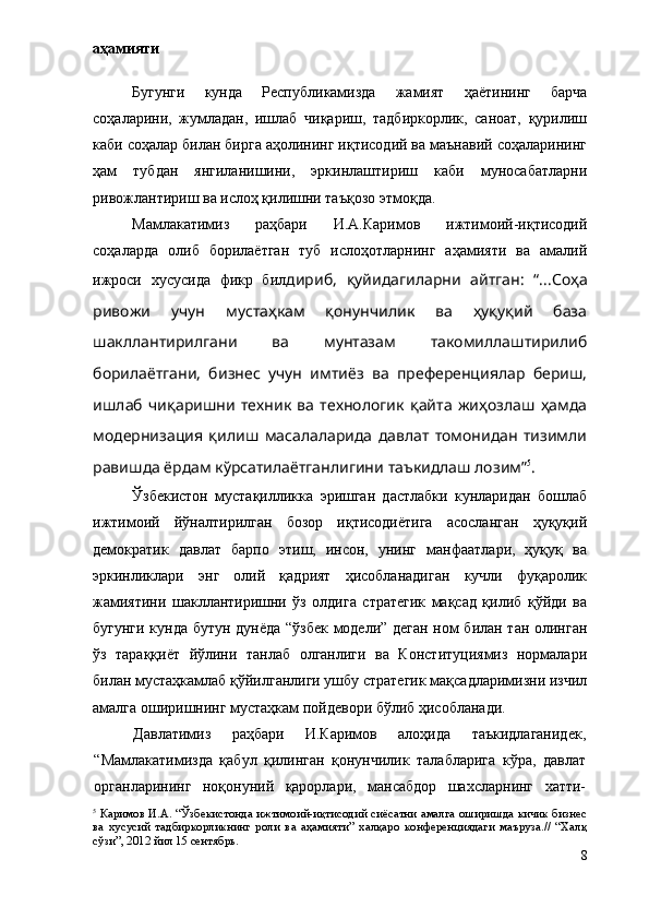 аҳамияти
Бугунги   кунда   Республикамизда   жамият   ҳаётининг   барча
соҳаларини,   жумладан,   ишлаб   чиқариш,   тадбиркорлик,   саноат,   қурилиш
каби соҳалар билан бирга аҳолининг иқтисодий ва маънавий соҳаларининг
ҳам   тубдан   янгиланишини,   эркинлаштириш   каби   муносабатларни
ривожлантириш ва ислоҳ қилишни таъқозо этмоқда.
Мамлакатимиз   раҳбари   И.А.Каримов   ижтимоий-иқтисодий
соҳаларда   олиб   борилаётган   туб   ислоҳотларнинг   аҳамияти   ва   амалий
ижроси   хусусида   фикр   бил дириб,   қуйидагиларни   айтган:   “...Соҳа
ривожи   учун   мустаҳкам   қонунчилик   ва   ҳуқуқий   база
шакллантирилгани   ва   мунтазам   такомиллаштирилиб
борилаётгани,   бизнес   учун   имтиёз   ва   преференциялар   бериш,
ишлаб   чиқаришни   техник   ва   технологик   қайта   жиҳозлаш   ҳамда
модернизация   қилиш   масалаларида   давлат   томонидан   тизимли
равишда ёрдам кўрсатилаётганлигини таъкидлаш лозим” 5
.
Ўзбекистон   мустақилликка   эришган   дастлабки   кунларидан   бошлаб
ижтимоий   йўналтирилган   бозор   иқтисодиётига   асосланган   ҳуқуқий
демократик   давлат   барпо   этиш,   инсон,   унинг   манфаатлари,   ҳуқуқ   ва
эркинликлари   энг   олий   қадрият   ҳисобланадиган   кучли   фуқаролик
жамиятини   шакллантиришни   ўз   олдига   стратегик   мақсад   қилиб   қўйди   ва
бугунги кунда бутун дунёда “ўзбек модели” деган ном билан тан олинган
ўз   тараққиёт   йўлини   танлаб   олганлиги   ва   Конституциямиз   нормалари
билан мустаҳкамлаб қўйилганлиги ушбу стратегик мақсадларимизни изчил
амалга оширишнинг мустаҳкам пойдевори бўлиб ҳисобланади.
Давлатимиз   раҳбари   И.Каримов   алоҳида   таъкидлаганидек,
“Мамлакатимизда   қабул   қилинган   қонунчилик   талабларига   кўра,   давлат
органларининг   ноқонуний   қарорлари,   мансабдор   шахсларнинг   хатти-
5
  Каримов И.А. “Ўзбекистонда ижтимоий-иқтисодий сиёсатни амалга оширишда кичик бизнес
ва   хусусий   тадбиркорликнинг   роли   ва   аҳамияти”   халқаро   конференциядаги   маъруза.//   “Халқ
сўзи”, 2012 йил 15 сентябрь.
8 