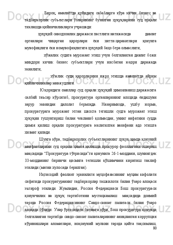                     Бироқ,   амалиётда   қуйидаги   сабабларга   кўра   кичик   бизнес   ва
тадбиркорлик   субъектлари   ўзларининг   бузилган   ҳуқуқларини   суд   орқали
тиклашда қийинчиликларга учрашади:
             ҳуқуқий саводхонлик даражаси пастлиги натижасида              давлат
органлари   чиқарган   қарорлари   ёки   хатти-ҳаракатлари   қонунга
мувофиқлиги ёки номувофиқлигига ҳуқуқий баҳо бера олмаслиги;
                          хўжалик  судига   мурожаат   этиш   учун   белгиланган   давлат   божи
миқдори   кичик   бизнес   субъектлари   учун   нисбатан   юқори   даражада
эканлиги;
                          хўжлик   суди   қарорларини   ижро   этишда   амалиётда   айрим
қийинчиликлар мавжудлиги.
              Юқоридаги омиллар суд орқали ҳуқуқий ҳимояланиш даражасига
салбий   таъсир   кўрсатиб,   прокуратура   органларининг   алоҳида   ёндашуви
зарур   эканидан   далолат   бермоқда.   Назаримизда,   ушбу   норма,
прокуратурага   мурожаат   этган   шахсга   тегишли   судга   мурожаат   этиш
ҳуқуқни   тушунтириш   билан   чекланиб   қолмасдан,   унинг   анфатини   судда
ҳимоя   қилиш   орқали   прокуратурага   юклатилган   вазифани   адо   этишга
хизмат қилади. 
Шунга кўра, тадбиркорлик субъектларининг ҳуқуқ ҳамда қонуний
манфаатларини суд орқали ҳимоя қилишда прокурор фаоллигини ошириш
мақсадида “Прокуратура тўғрисида”ги қонунига 26-1-моддани, шунингдек
33-модданинг   биринчи   қисмига   тегишли   қўшимчани   киритиш   таклиф
этилади (матни хулосада берилган).
Иқтисодий   фаолият   эркинлиги   муҳофазасининг   муҳим   кафолати
сифатида   прокуратуранинг   тадбиркорлар   ташкилоти   билан   ўзаро   алоқаси
эътироф   этилади.   Жумладан,   Россия   Федерацияси   Бош   прокуратураси
қонунчилик   ва   ҳуқуқ   тартиботини   мустаҳкамлаш     мақсадида   доимий
тарзда   Россия   Федерациясининг   Савдо-саноат   палатаси   билан   ўзаро
алоқада бўлади. Улар ўртасидаги битимга кўра, Бош прокуратура қонунда
белгиланган тартибда савдо-саноат палаталарининг аниқланган коррупция
кўринишлари   аломатлари,   ноқонуний   мулкни   тарзда   қайта   тақсимлаш,
80 
