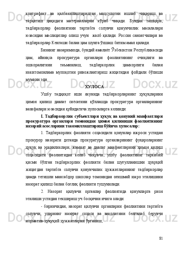 контрафакт   ва   қалбакилаштирилган   маҳсулотни   ишлаб   чиқариш   ва
тарқатиш   ҳақидаги   материалларни   кўриб   чиқади.   Бундан   ташқари,
тадбиркорлар   фаолиятини   тартибга   солувчи   қонунчилик   масалалари
юзасидан   маслаҳатлар   олиш   учун     жалб   қилади.   Россия   саноатчилари   ва
тадбиркорлар Кенгаши билан ҳам шунга ўхшаш битим амал қилади. 
Бизнинг назаримизда, бундай амалиёт Ўзбекистон Республикасида
ҳам,   айниқса   прокуратура   органлари   фаолиятининг   очиқлиги   ва
ошкоралигини   таъминлаш,   тадбиркорлик   ҳамкорлиги   билан
иккитомонлама   мулоқотни   ривожлантириш   жиҳатидан   фойдали   бўлиши
мумкин эди.
ХУЛОСА
Ушбу   тадқиқот   иши   якунида   тадбиркорларнинг   ҳуқуқларини
ҳимоя   қилиш   давлат   сиёсатини   қўллашда   прокуратура   органларининг
вазифалари юзасидан қуйидагича хулосаларга келинди:
I.  Тадбиркорлик  субъектлари  ҳуқуқ  ва қонуний  манфаатлари
прокуратура   органлари   томонидан   ҳимоя   қилиниши   фаолиятининг
назарий асосларини такомиллаштириш бўйича хулосалар: 
1.   Тадбиркорлик   фаолияти   соҳасидаги   қонунлар   ижроси   устидан
прокурор   назорати   деганда   прокуратура   органларининг   фуқароларнинг
ҳуқуқ   ва   эркинликлари,   жамият   ва   давлат   манфаатларини   ҳимоя   қилиш
соҳасидаги   фаолиятидан   келиб   чиқувчи,   ушбу   фаолиятнинг   таркибий
қисми   бўлган   тадбиркорлик   фаолияти   билан   шуғулланишни   ҳуқуқий
жиҳатдан   тартибга   солувчи   қонунчилик   ҳужжатларининг   тадбиркорлар
ҳамда   тегишли   мансабдор   шахслар   томонидан   оғишмай   ижро   этилишини
назорат қилиш билан боғлиқ фаолияти тушунилади.
2.   Назорат   қилувчи   органлар   фаолиятида   қонунларга   риоя
этилиши устидан текшириш уч босқични ичига олади:
-   биринчидан,   назорат   қилувчи   органларни   фаолиятини   тартибга
солувчи,   уларнинг   назорат   соҳаси   ва   ваколатини   белгилаб   берувчи
норматив-ҳуқуқий ҳужжатларни ўрганиш;
81 