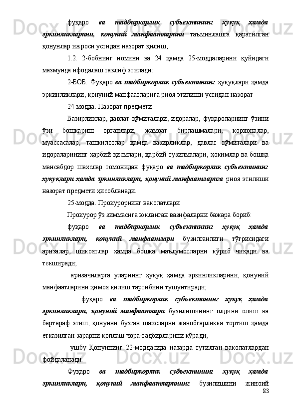 фуқаро   ва   тадбиркорлик   субъектининг   ҳуқуқ   ҳамда
эркинликларини,   қонуний   манфаатларини   таъминлашга   қаратилган
қонунлар ижроси устидан назорат қилиш;
1.2.   2-бобнинг   номини   ва   24   ҳамда   25-моддаларини   қуйидаги
мазмунда ифодалаш таклиф этилади: 
2-БОБ.  Фуқаро   ва тадбиркорлик субъектининг   ҳуқуқлари ҳамда
эркинликлари, қонуний манфаатларига риоя этилиши устидан назорат 
           24-модда. Назорат предмети
           Вазирликлар,   давлат   қўмиталари,  идоралар,   фуқароларнинг   ўзини
ўзи   бошқариш   органлари,   жамоат   бирлашмалари,   корхоналар,
муассасалар,   ташкилотлар   ҳамда   вазирликлар,   давлат   қўмиталари   ва
идораларининг ҳарбий қисмлари, ҳарбий тузилмалари, ҳокимлар ва бошқа
мансабдор   шахслар   томонидан   фуқаро   ва   тадбиркорлик   субъектининг
ҳуқуқлари   ҳамда   эркинликлари,   қонуний   манфаатларига   риоя   этилиши
назорат предмети ҳисобланади.
           25-модда. Прокурорнинг ваколатлари
           Прокурор ўз зиммасига юкланган вазифаларни бажара бориб:
          фуқаро   ва   тадбиркорлик   субъектининг   ҳуқуқ   ҳамда
эркинликлари,   қонуний   манфаатлари   бузилганлиги   тўғрисидаги
аризалар,   шикоятлар   ҳамда   бошқа   маълумотларни   кўриб   чиқади   ва
текширади;
           аризачиларга   уларнинг   ҳуқуқ   ҳамда   эркинликларини,   қонуний
манфаатларини ҳимоя қилиш тартибини тушунтиради;
            фуқаро   ва   тадбиркорлик   субъектининг   ҳуқуқ   ҳамда
эркинликлари,   қонуний   манфаатлари   бузилишининг   олдини   олиш   ва
бартараф   этиш,   қонунни   бузган   шахсларни   жавобгарликка   тортиш   ҳамда
етказилган зарарни қоплаш чора-тадбирларини кўради;
            ушбу   Қонуннинг   22-моддасида   назарда   тутилган   ваколатлардан
фойдаланади.
          Фуқаро   ва   тадбиркорлик   субъектининг   ҳуқуқ   ҳамда
эркинликлари,   қонуний   манфаатларининг   бузилишини   жиноий
83 