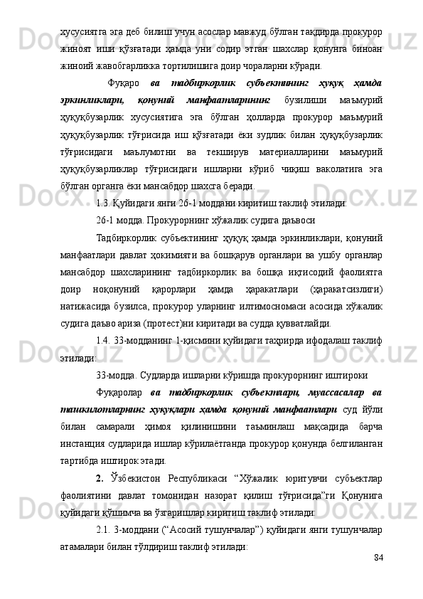 хусусиятга эга деб билиш учун асослар мавжуд бўлган тақдирда прокурор
жиноят   иши   қўзғатади   ҳамда   уни   содир   этган   шахслар   қонунга   биноан
жиноий жавобгарликка тортилишига доир чораларни кўради. 
              Фуқаро   ва   тадбиркорлик   субъектининг   ҳуқуқ   ҳамда
эркинликлари,   қонуний   манфаатларининг   бузилиши   маъмурий
ҳуқуқбузарлик   хусусиятига   эга   бўлган   ҳолларда   прокурор   маъмурий
ҳуқуқбузарлик   тўғрисида   иш   қўзғатади   ёки   зудлик   билан   ҳуқуқбузарлик
тўғрисидаги   маълумотни   ва   текширув   материалларини   маъмурий
ҳуқуқбузарликлар   тўғрисидаги   ишларни   кўриб   чиқиш   ваколатига   эга
бўлган органга ёки мансабдор шахсга беради.
1.3. Қуйидаги янги 26-1 моддани киритиш таклиф этилади: 
26-1 модда. Прокурорнинг хўжалик судига даъвоси 
             Тадбиркорлик   субъектининг   ҳуқуқ   ҳамда   эркинликлари,   қонуний
манфаатлари   давлат   ҳокимияти   ва   бошқарув   органлари   ва   ушбу   органлар
мансабдор   шахсларининг   тадбиркорлик   ва   бошқа   иқтисодий   фаолиятга
доир   ноқонуний   қарорлари   ҳамда   ҳаракатлари   (ҳаракатсизлиги)
натижасида   бузилса,   прокурор  уларнинг   илтимосномаси   асосида   хўжалик
судига даъво ариза (протест)ни киритади ва судда қувватлайди.
  1.4. 33-модданинг 1-қисмини қуйидаги таҳрирда ифодалаш таклиф
этилади:
            33-модда. Судларда ишларни кўришда прокурорнинг иштироки
            Фуқаролар   ва   тадбиркорлик   субъектлари,   муассасалар   ва
ташкилотларнинг   ҳуқуқлари   ҳамда   қонуний   манфаатлари   суд   йўли
билан   самарали   ҳимоя   қилинишини   таъминлаш   мақсадида   барча
инстанция судларида ишлар кўрилаётганда прокурор қонунда белгиланган
тартибда иштирок этади.
2.   Ўзбекистон   Республикаси   “Хўжалик   юритувчи   субъектлар
фаолиятини   давлат   томонидан   назорат   қилиш   тўғрисида”ги   Қонунига
қуйидаги қўшимча ва ўзгаришлар киритиш таклиф этилади:
2.1. 3-моддани (“Асосий тушунчалар”) қуйидаги янги тушунчалар
атамалари билан тўлдириш таклиф этилади: 
84 