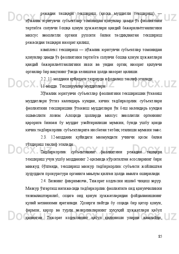 режадан   ташқари   текшириш   (қисқа   муддатли   текшириш)   —
хўжалик   юритувчи   субъектлар   томонидан   қонунлар   ҳамда   ўз   фаолиятини
тартибга   солувчи   бошқа   қонун   ҳужжатлари   қандай   бажарилаётганлигини
махсус   ваколатли   органи   рухсати   билан   тасдиқланган   текшириш
режасидан ташқари назорат қилиш;
      комплекс текшириш — хўжалик юритувчи  субъектлар  томонидан
қонунлар ҳамда ўз фаолиятини тартибга солувчи бошқа қонун ҳужжатлари
қандай   бажарилаётганлигини   икки   ва   ундан   ортиқ   назорат   қилувчи
органлар бир вақтнинг ўзида келишган ҳолда назорат қилиши.
2.2. 11-моддани қуйидаги таҳрирда ифодалаш таклиф этилади:
11-модда. Текширувлар муддатлари
Хўжалик юритувчи субъектлар фаолиятини текширишни ўтказиш
муддатлари   ўттиз   календарь   кундан,   кичик   тадбиркорлик   субъектлари
фаолиятини   текширишни   ўтказиш   муддатлари   ўн   беш   календарь   кундан
ошмаслиги   лозим.   Алоҳида   ҳолларда   махсус   ваколатли   органнинг
қарорига   биноан   бу   муддат   узайтирилиши   мумкин,   бунда   ушбу   қоида
кичик тадбиркорлик субъектларига нисбатан татбиқ этилиши мумкин эмас.
2.3.   12-моддани   қуйидаги   мазмундаги   учинчи   қисм   билан
тўлдириш таклиф этилади:
Тадбиркорлик   субъектининг   фаолиятини   режадан   ташқари
текшириш учун ушбу модданинг 2-қисмида кўрсатилган асосларнинг бири
мавжуд   бўлганда,   текшириш   мазкур   тадбиркорлик   субъекти   жойлашган
ҳудуддаги прокуратура органига маьлум қилган ҳолда амалга оширилади. 
2.4.   Бизнинг   фикримизча,   Тижорат   кодексни   ишлаб   чиқиш   зарур.
Мазкур ўзгартиш натижасида тадбиркорлик фаолиятига оид қонунчиликни
тизимлаштирилиб,   соҳага   оид   қонун   ҳужжатларидан   фойдаланишнинг
қулай   механизми   яратилади.   Ҳозирги   пайтда   бу   соҳада   бир   қатор   қонун,
фармон,   қарор   ва   турли   вазирликларнинг   ҳуқуқий   ҳужжатлари   қабул
қилинган.   Тижорат   кодексининг   қабул   қилиниши   уларни   жамлайди,
85 