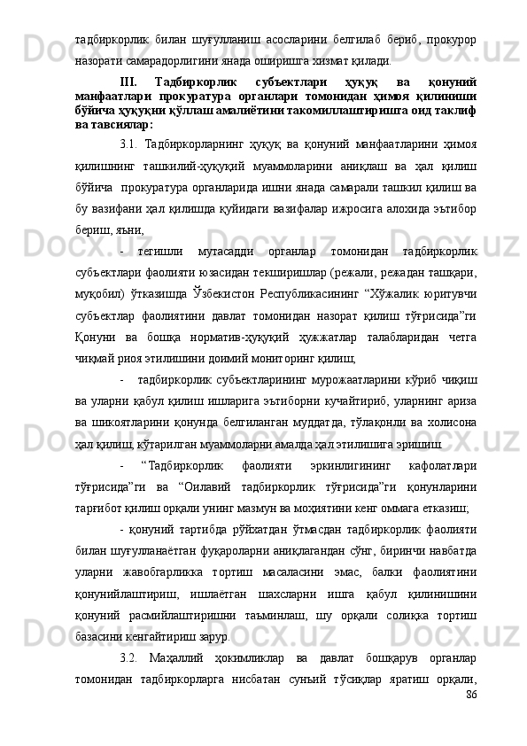 тадбиркорлик   билан   шуғулланиш   асосларини   белгилаб   бериб,   прокурор
назорати самарадорлигини янада оширишга хизмат қилади.
III.   Тадбиркорлик   субъектлари   ҳуқуқ   ва   қонуний
манфаатлари   прокуратура   органлари   томонидан   ҳимоя   қилиниши
бўйича ҳуқуқни қўллаш амалиётини такомиллаштиришга оид таклиф
ва тавсиялар:
3.1.   Тадбиркорларнинг   ҳуқуқ   ва   қонуний   манфаатларини   ҳимоя
қилишнинг   ташкилий-ҳуқуқий   муаммоларини   аниқлаш   ва   ҳал   қилиш
бўйича   прокуратура органларида ишни янада  самарали ташкил қилиш ва
бу   вазифани  ҳал   қилишда   қуйидаги   вазифалар   ижросига   алохида   эътибор
бериш, яъни,
- тегишли   мутасадди   органлар   томонидан   тадбиркорлик
субъектлари фаолияти юзасидан текширишлар (режали, режадан ташқари,
муқобил)   ўтказишда   Ўзбекистон   Республикасининг   “Хўжалик   юритувчи
субъектлар   фаолиятини   давлат   томонидан   назорат   қилиш   тўғрисида”ги
Қонуни   ва   бошқа   норматив-ҳуқуқий   ҳужжатлар   талабларидан   четга
чиқмай риоя этилишини доимий мониторинг қилиш;
- тадбиркорлик   субъектларининг   мурожаатларини   кўриб   чиқиш
ва   уларни   қабул   қилиш   ишларига   эътиборни   кучайтириб,   уларнинг   ариза
ва   шикоятларини   қонунда   белгиланган   муддатда,   тўлақонли   ва   холисона
ҳал қилиш, кўтарилган муаммоларни амалда ҳал этилишига эришиш.
-   “Тадбиркорлик   фаолияти   эркинлигининг   кафолатлари
тўғрисида”ги   ва   “Оилавий   тадбиркорлик   тўғрисида”ги   қонунларини
тарғибот қилиш орқали унинг мазмун ва моҳиятини кенг оммага етказиш;
-   қонуний   тартибда   рўйхатдан   ўтмасдан   тадбиркорлик   фаолияти
билан шуғулланаётган фуқароларни аниқлагандан сўнг, биринчи навбатда
уларни   жавобгарликка   тортиш   масаласини   эмас,   балки   фаолиятини
қонунийлаштириш,   ишлаётган   шахсларни   ишга   қабул   қилинишини
қонуний   расмийлаштиришни   таъминлаш,   шу   орқали   солиқка   тортиш
базасини кенгайтириш зарур.
3.2.   Маҳаллий   ҳокимликлар   ва   давлат   бошқарув   органлар
томонидан   тадбиркорларга   нисбатан   сунъий   тўсиқлар   яратиш   орқали,
86 
