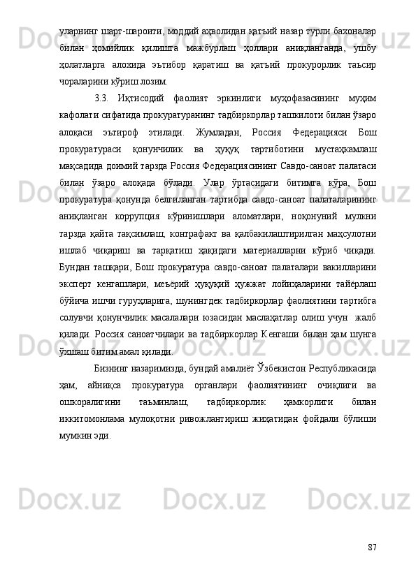 уларнинг шарт-шароити, моддий аҳволидан қатъий назар турли бахоналар
билан   ҳомийлик   қилишга   мажбурлаш   ҳоллари   аниқланганда,   ушбу
ҳолатларга   алохида   эътибор   қаратиш   ва   қатъий   прокурорлик   таъсир
чораларини кўриш лозим.
3.3.   Иқтисодий   фаолият   эркинлиги   муҳофазасининг   муҳим
кафолати сифатида прокуратуранинг тадбиркорлар ташкилоти билан ўзаро
алоқаси   эътироф   этилади.   Жумладан,   Россия   Федерацияси   Бош
прокуратураси   қонунчилик   ва   ҳуқуқ   тартиботини   мустаҳкамлаш
мақсадида доимий тарзда Россия Федерациясининг Савдо-саноат палатаси
билан   ўзаро   алоқада   бўлади.   Улар   ўртасидаги   битимга   кўра,   Бош
прокуратура   қонунда   белгиланган   тартибда   савдо-саноат   палаталарининг
аниқланган   коррупция   кўринишлари   аломатлари,   ноқонуний   мулкни
тарзда   қайта   тақсимлаш,   контрафакт   ва   қалбакилаштирилган   маҳсулотни
ишлаб   чиқариш   ва   тарқатиш   ҳақидаги   материалларни   кўриб   чиқади.
Бундан   ташқари,   Бош   прокуратура   савдо-саноат   палаталари   вакилларини
эксперт   кенгашлари,   меъёрий   ҳуқуқий   ҳужжат   лойиҳаларини   тайёрлаш
бўйича ишчи  гуруҳларига, шунингдек  тадбиркорлар  фаолиятини  тартибга
солувчи   қонунчилик   масалалари   юзасидан   маслаҳатлар   олиш   учун     жалб
қилади.   Россия   саноатчилари   ва   тадбиркорлар   Кенгаши   билан   ҳам   шунга
ўхшаш битим амал қилади. 
Бизнинг назаримизда, бундай амалиёт Ўзбекистон Республикасида
ҳам,   айниқса   прокуратура   органлари   фаолиятининг   очиқлиги   ва
ошкоралигини   таъминлаш,   тадбиркорлик   ҳамкорлиги   билан
иккитомонлама   мулоқотни   ривожлантириш   жиҳатидан   фойдали   бўлиши
мумкин эди.
87 