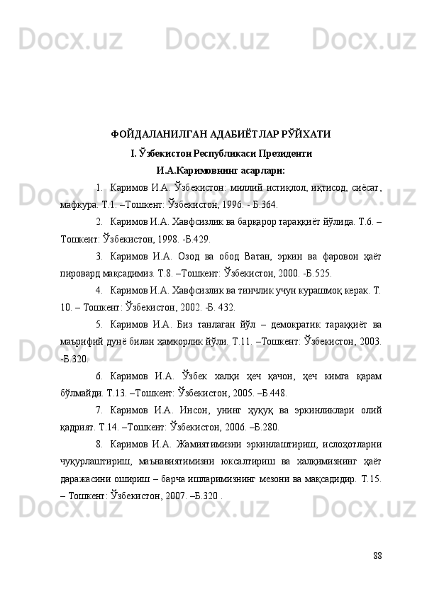 ФОЙДАЛАНИЛГАН АДАБИЁТЛАР РЎЙХАТИ
I. Ўзбекистон Республикаси Президенти 
И.А.Каримовнинг асарлари:
1. Каримов   И.А.   Ўзбекистон:   миллий   истиқлол,   иқтисод,   сиёсат,
мафкура. Т.1. –Тошкент: Ўзбекистон, 1996. - Б.364. 
2. Каримов И.А. Хавфсизлик ва барқарор тараққиёт йўлида. Т.6. –
Тошкент: Ўзбекистон, 1998. -Б.429. 
3. Каримов   И.А.   Озод   ва   обод   Ватан,   эркин   ва   фаровон   ҳаёт
пировард мақсадимиз. Т.8. –Тошкент: Ўзбекистон, 2000. -Б.525.
4. Каримов И.А. Хавфсизлик ва тинчлик учун курашмоқ керак. Т.
10. – Тошкент: Ўзбекистон, 2002. -Б. 432. 
5. Каримов   И.А.   Биз   танлаган   йўл   –   демократик   тараққиёт   ва
маърифий дунё билан ҳамкорлик йўли. Т.11. –Тошкент: Ўзбекистон, 2003.
-Б.320. 
6. Каримов   И.А.   Ўзбек   халқи   ҳеч   қачон,   ҳеч   кимга   қарам
бўлмайди. Т.13. –Тошкент: Ўзбекистон, 2005. –Б.448.
7. Каримов   И.А.   Инсон,   унинг   ҳуқуқ   ва   эркинликлари   олий
қадрият. Т.14. –Тошкент: Ўзбекистон, 2006. –Б.280.
8. Каримов   И.А.   Жамиятимизни   эркинлаштириш,   ислоҳотларни
чуқурлаштириш,   маънавиятимизни   юксалтириш   ва   халқимизнинг   ҳаёт
даражасини ошириш – барча ишларимизнинг мезони ва мақсадидир. Т.15.
– Тошкент: Ўзбекистон, 2007. –Б.320 .
88 