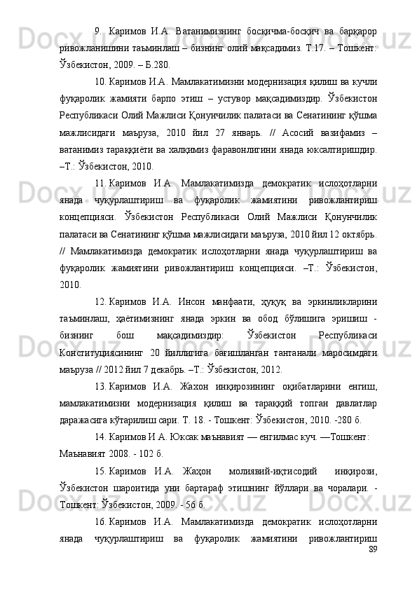 9. Каримов   И.А.   Ватанимизнинг   босқичма-босқич   ва   барқарор
ривожланишини таъминлаш – бизнинг олий мақсадимиз. Т.17. – Тошкент:
Ўзбекистон, 2009. – Б.280.
10. Каримов И.А. Мамлакатимизни модернизация қилиш ва кучли
фуқаролик   жамияти   барпо   этиш   –   устувор   мақсадимиздир.   Ўзбекистон
Республикаси Олий Мажлиси Қонунчилик палатаси ва Сенатининг қўшма
мажлисидаги   маъруза,   2010   йил   27   январь.   //   Асосий   вазифамиз   –
ватанимиз тараққиёти  ва халқимиз  фаравонлигини янада  юксалтиришдир.
–Т.: Ўзбекистон, 2010.
11. Каримов   И.А.   Мамлакатимизда   демократик   ислоҳотларни
янада   чуқурлаштириш   ва   фуқаролик   жамиятини   ривожлантириш
концепцияси.   Ўзбекистон   Республикаси   Олий   Мажлиси   Қонунчилик
палатаси ва Сенатининг қўшма мажлисидаги маъруза, 2010 йил 12 октябрь.
//   Мамлакатимизда   демократик   ислоҳотларни   янада   чуқурлаштириш   ва
фуқаролик   жамиятини   ривожлантириш   концепцияси.   –Т.:   Ўзбекистон,
2010.
12. Каримов   И.А.   Инсон   манфаати,   ҳуқуқ   ва   эркинликларини
таъминлаш,   ҳаётимизнинг   янада   эркин   ва   обод   бўлишига   эришиш   -
бизнинг   бош   мақсадимиздир:   Ўзбекистон   Республикаси
Конституциясининг   20   йиллигига   бағишланган   тантанали   маросимдаги
маъруза // 2012 йил 7 декабрь. –Т.: Ўзбекистон, 2012.
13. Каримов   И.А.   Жахон   инқирозининг   оқибатларини   енгиш,
мамлакатимизни   модернизация   қилиш   ва   тараққий   топган   давлатлар
даражасига кўтарилиш сари. Т. 18. - Тошкент: Ўзбекистон, 2010. -280 б.
14. Каримов И А. Юксак маънавият — енгилмас куч. —Тошкент:
Маънавият 2008. - 102 б.
15. Каримов   И.А.   Жаҳон     молиявий-иқтисодий     инқирози,
Ўзбекистон   шароитида   уни   бартараф   этишнинг   йўллари   ва   чоралари.   -
Тошкент: Ўзбекистон, 2009. - 56 б.
16. Каримов   И.А.   Мамлакатимизда   демократик   ислоҳотларни
янада   чуқурлаштириш   ва   фуқаролик   жамиятини   ривожлантириш
89 