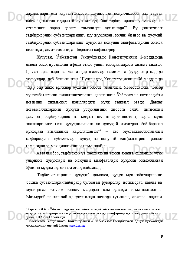 ҳаракатлари   ёки   ҳаракатсизлиги,   шунингдеқ   қонунчиликка   зид   тарзда
қабул   қилинган   идоравий   ҳужжат   туфайли   тадбиркорлик   субъектларига
етказилган   зарар   давлат   томонидан   қопланади” 6
.   Бу   давлатнинг
тадбиркорлик   субъектларининг,   шу   жумладан,   кичик   бизнес   ва   хусусий
тадбиркорлик   субъектларининг   ҳуқуқ   ва   қонуний   манфаатларини   ҳимоя
қилишда давлат томонидан берилган кафолатдир.
Хусусан,   Ўзбекистон   Республикаси   Конституцияси   2-моддасида
д авлат   халқ   иродасини   ифода   этиб,   унинг   манфаатларига   хизмат   қилади.
Давлат   органлари   ва   мансабдор   шахслар   жамият   ва   фуқаролар   олдида
масъулдир ,   деб   белгиланган.   Шунингдек,   Конституциянинг   36-моддасида
“Ҳар   бир   шахс   мулкдор   бўлишга   ҳақли”   эканлиги,   53-моддасида   “Бозор
муносабатларини   ривожлантиришга   қаратилган   Ўзбекистон   иқтисодиёти
негизини   хилма-хил   шакллардаги   мулк   ташкил   этади.   Давлат
истеъмолчиларнинг   ҳуқу қи   устунлигини   ҳисобга   олиб,   иқтисодий
фаолият,   тадбиркорлик   ва   меҳнат   қилиш   эркинлигини,   барча   мулк
шаклларининг   тенг   ҳуқуқлилигини   ва   ҳуқуқий   жиҳатдан   баб-баравар
муҳофаза   этилишини   кафолатлайди ” 7
  –   деб   мустаҳкамланганлиги
тадбиркорлик   субъектлари   ҳуқуқ   ва   қонуний   манфаатларини   давлат
томонидан ҳимоя қилинишини таъминлайди.  
Авваламбор, тадбиркор ўз фаолиятини эркин амалга ошириши учун
уларнинг   ҳуқуқлари   ва   қонуний   манфаатлари   ҳуқуқий   ҳимояланган
бўлиши муҳим аҳамиятга эга ҳисобланади. 
Тадбиркорларнинг   ҳуқуқий   ҳимояси,   ҳуқуқ   муносабатларининг
бошқа субъектлари-тадбиркор бўлмаган фуқаролар, нотижорат, давлат ва
муниципал   таълим   ташкилотларидан   кам   ҳажмда   таъминланмаган.
Маъмурий   ва   жиноий   қонунчиликда   назарда   тутилган,   жазони     олдини
6
  Каримов И.А. «Ўзбекистонда ижтимоий-иқтисодий сиёсатни амалга оширишда кичик бизнес 
ва хусусий тадбиркорликнинг роли ва аҳамияти» халқаро конференциядаги маъруза.// «Халқ 
сўзи», 2012 йил 15 сентябрь.
7
  Ўзбекистон   Республикаси   Конституцияси   //   Ўзбекистон   Республикаси   Қонун   ҳужжатлари
маълумотлари миллий базаси  www.lex.uz .
9 