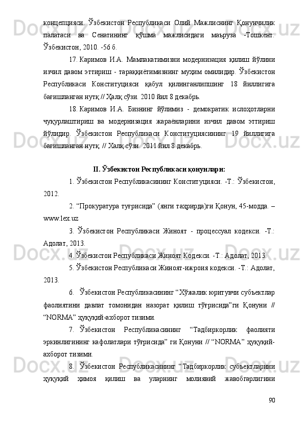 концепцияси.   Ўзбекистон   Республикаси   Олий   Мажлиснинг   Қонунчилик
палатаси   ва   Сенатининг   қўшма   мажлисидаги   маъруза   -Тошкент:
Ўзбекистон, 2010. -56 б.
17. Каримов   И.А.   Мамлакатимизни   модернизация   қилиш   йўлини
изчил   давом   эттириш   -   тараққиётимизнинг   муҳим   омилидир.   Ўзбекистон
Республикаси   Конституцияси   қабул   қилинганлипшинг   18   йиллигига
бағишланган нутқ // Ҳалқ сўзи. 2010 йил 8 декабрь.
18. Каримов   И.А.   Бизнинг   йўлимиз   -   демократик   ислоҳотларни
чуқурлаштириш   ва   модернизация   жараёнларини   изчил   давом   эттириш
йўлидир.   Ўзбекистон   Республикаси   Конституциясининг   19   йиллигига
бағишланган нутқ. // Халқ сўзи. 2011 йил 8 декабрь.
II. Ўзбекистон Республикаси қонунлари:
1. Ўзбекистон Республикасининг Конституцияси. -Т.: Ўзбекистон,
2012. 
2. “Прокуратура туғрисида” (янги таҳрирда)ги Қонун, 45-модда. –
www.lex.uz
3.   Ўзбекистон   Республикаси   Жиноят   -   процессуал   кодекси.   -Т.:
Адолат, 2013.
4. Ўзбекистон Республикаси Жиноят Кодекси. -Т.: Адолат, 2013.
5. Ўзбекистон Республикаси Жиноят-ижроия кодекси. -Т.: Адолат,
2013.
6. Ўзбекистон Республикасининг “Хўжалик юритувчи субъектлар
фаолиятини   давлат   томонидан   назорат   қилиш   тўғрисида”ги   Қонуни   //
“NORMA” ҳуқуқий-ахборот тизими.
7. Ўзбекистон   Республикасининг   “Тадбиркорлик   фаолияти
эркинлигининг  кафолатлари тўғрисида”  ги Қонуни  //  “NORMA”  ҳуқуқий-
ахборот тизими.
8. Ўзбекистон   Республикасининг   “Тадбиркорлик   субъектларини
ҳуқуқий   ҳимоя   қилиш   ва   уларнинг   молиявий   жавобгарлигини
90 
