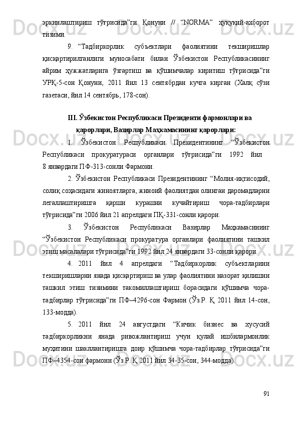 эркинлаштириш   тўғрисида”ги   Қонуни   //   “NORMA”   ҳуқуқий-ахборот
тизими.
9. “Тадбиркорлик   субъектлари   фаолиятини   текширишлар
қисқартирилганлиги   муносабати   билан   Ўзбекистон   Республикасининг
айрим   ҳужжатларига   ўзгартиш   ва   қўшимчалар   киритиш   тўғрисида”ги
УРҚ-5-сон   Қонуни,   2011   йил   13   сентябрдан   кучга   кирган   (Халқ   сўзи
газетаси, йил 14 сентябрь, 178-сон).
III. Ўзбекистон Республикаси Президенти фармонлари ва    
қарорлари, Вазирлар Маҳкамасининг қарорлари:
1.   Ўзбекистон   Республикаси   Президентининг   “Ўзбекистон
Республикаси   прокуратураси   органлари   тўғрисида”ги   1992   йил  
8 январдаги ПФ-313-сонли Фармони.
2.   Ўзбекистон   Республикаси   Президентининг   “Молия-иқтисодий,
солиқ соҳасидаги жиноятларга, жиноий фаолиятдан олинган даромадларни
легаллаштиришга   қарши   курашни   кучайтириш   чора-тадбирлари
тўғрисида”ги 2006 йил 21 апрелдаги ПҚ-331-сонли қарори.
3.   Ўзбекистон   Республикаси   Вазирлар   Маҳкамасининг
“Ўзбекистон   Республикаси   прокуратура   органлари   фаолиятини   ташкил
этиш масалалари тўғрисида”ги 1992 йил 24 январдаги 33-сонли қарори.
4. 2011   йил   4   апрелдаги   “Тадбиркорлик   субъектларини
текширишларни янада қисқартириш ва улар фаолиятини назорат қилишни
ташкил   этиш   тизимини   такомиллаштириш   борасидаги   қўшимча   чора-
тадбирлар   тўғрисида”ги   ПФ–4296-сон   Фармон   (Ўз.Р.   Қ   2011   йил   14-сон,
133-модда).
5. 2011   йил   24   августдаги   “Кичик   бизнес   ва   хусусий
тадбиркорликни   янада   ривожлантириш   учун   қулай   ишбилармонлик
муҳитини   шакллантиришга   доир   қўшимча   чора-тадбирлар   тўғрисида”ги
ПФ–4354-сон фармони (Ўз.Р. Қ 2011 йил 34-35-сон, 344-модда).
91 