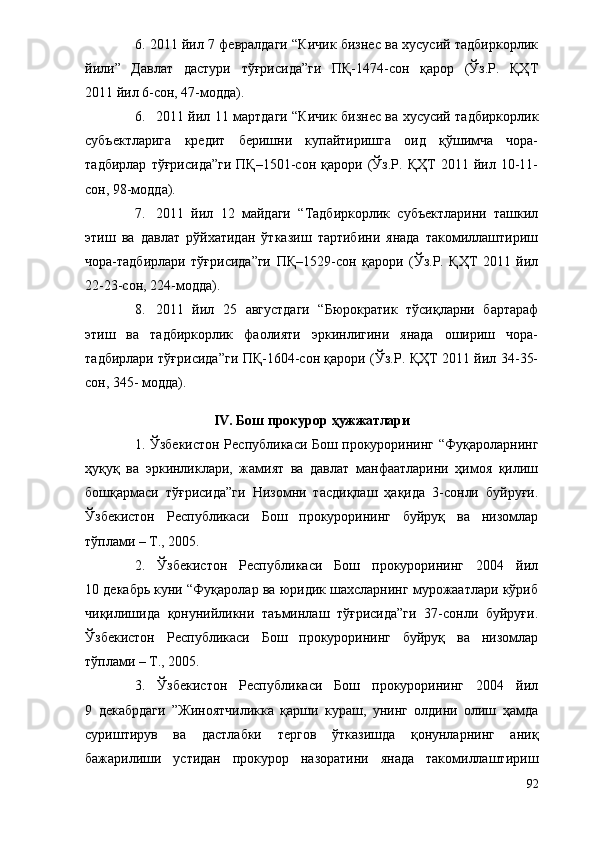 6. 2011 йил 7 февралдаги “Кичик бизнес ва хусусий тадбиркорлик
йили”   Давлат   дастури   тўғрисида”ги   ПҚ-1474-сон   қарор   (Ўз.Р.   ҚҲТ
2011 йил 6-сон, 47-модда).
6. 2011 йил 11 мартдаги “Кичик бизнес ва хусусий тадбиркорлик
субъектларига   кредит   беришни   купайтиришга   оид   қўшимча   чора-
тадбирлар   тўғрисида”ги   ПҚ–1501-сон   қарори   (Ўз.Р.   ҚҲТ   2011   йил   10-11-
сон, 98-модда).
7. 2011   йил   12   майдаги   “Тадбиркорлик   субъектларини   ташкил
этиш   ва   давлат   рўйхатидан   ўтказиш   тартибини   янада   такомиллаштириш
чора-тадбирлари   тўғрисида”ги   ПҚ–1529-сон   қарори   (Ўз.Р.   ҚҲТ   2011   йил
22-23-сон, 224-модда).
8. 2011   йил   25   августдаги   “Бюрократик   тўсиқларни   бартараф
этиш   ва   тадбиркорлик   фаолияти   эркинлигини   янада   ошириш   чора-
тадбирлари тўғрисида”ги ПҚ-1604-сон қарори (Ўз.Р. ҚҲТ 2011 йил 34-35-
сон, 345- модда).
IV. Бош прокурор ҳужжатлари
1. Ўзбекистон Республикаси Бош прокурорининг “Фуқароларнинг
ҳуқуқ   ва   эркинликлари,   жамият   ва   давлат   манфаатларини   ҳимоя   қилиш
бошқармаси   тўғрисида”ги   Низомни   тасдиқлаш   ҳақида   3-сонли   буйруғи.
Ўзбекистон   Республикаси   Бош   прокурорининг   буйруқ   ва   низомлар
тўплами – Т., 2005. 
2.   Ўзбекистон   Республикаси   Бош   прокурорининг   2004   йил
10 декабрь куни “Фуқаролар ва юридик шахсларнинг мурожаатлари кўриб
чиқилишида   қонунийликни   таъминлаш   тўғрисида”ги   37-сонли   буйруғи.
Ўзбекистон   Республикаси   Бош   прокурорининг   буйруқ   ва   низомлар
тўплами – Т., 2005. 
3.   Ўзбекистон   Республикаси   Бош   прокурорининг   2004   йил
9   декабрдаги   ”Жиноятчиликка   қарши   кураш,   унинг   олдини   олиш   ҳамда
суриштирув   ва   дастлабки   тергов   ўтказишда   қонунларнинг   аниқ
бажарилиши   устидан   прокурор   назоратини   янада   такомиллаштириш
92 
