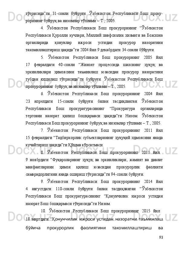 тўғрисида”ги   31-сонли   буйруғи.   Ўзбекистон   Республикаси   Бош   проку-
рорининг буйруқ ва низомлар тўплами – Т., 2005.  
4.   Ўзбекистон   Республикаси   Бош   прокурорининг   “Ўзбекистон
Республикаси Қуролли кучлари, Миллий хавфсизлик  хизмати  ва Божхона
органларида   қонунлар   ижроси   устидан   прокурор   назоратини
такомиллаштириш ҳақида”ги 2004 йил 9 декабрдаги 34-сонли бўйруғи. 
5.   Ўзбекистон   Республикаси   Бош   прокурорнинг   2005   йил
17   февралдаги   40-сонли   “Жиноят   процессида   шахснинг   ҳуқуқ   ва
эркинликлари   ҳимоясини   таъминлаш   юзасидан   прокурор   назоратини
тубдан   яхшилаш   тўғрисида”ги   буйруғи.   Ўзбекистон   Республикаси   Бош
прокурорининг буйруқ ва низомлар тўплами – Т., 2005.  
6.   Ўзбекистон   Республикаси   Бош   прокурорининг   2004   йил
23   апрелдаги   15-сонли   буйруғи   билан   тасдиқланган   Ўзбекистон
Республикаси   Бош   прокуратурасининг   “Прокуратура   органларида
терговни   назорат   қилиш   бошқармаси   ҳақида”ги   Низом.   Ўзбекистон
Республикаси Бош прокурорининг буйруқ ва низомлар тўплами – Т., 2005.
7. Ўзбекистон   Республикаси   Бош   прокурорининг   2011   йил
15 февралдаги “Тадбиркорлик субъектларининг ҳуқуқий хдмоясини янада
кучайтириш ҳақида”ги Қўшма кўрсатмаси.
8. Ўзбекистон   Республикаси   Бош   прокурорининг   2011   йил  
9   ноябрдаги   “Фуқароларнинг   ҳуқуқ   ва   эркинликлари,   жамият   ва   давлат
манфаатларини   ҳимоя   қилиш   юзасидан   прокурорлик   фаолияти
самарадорлигини янада ошириш тўғрисида”ги 94-сонли буйруғи.
9. Ўзбекистон   Республикаси   Бош   прокурорининг   2014   йил
4   августдаги   110-сонли   буйруғи   билан   тасдиқланган   “ Ўзбекистон
Республикаси   Бош   прокуратурасининг   “Қонунчилик   ижроси   устидан
назорат Бош бошқармаси тўғрисида”ги Низом .
10.   Ўзбекистон   Республикаси   Бош   прокурорининг   2015   йил  
18   мартдаги   “ Қ онунчилик   ижроси   устидан   назоратни   таъминлаш
бўйича   прокурорлик   фаолиятини   такомиллаштириш   ва
93 