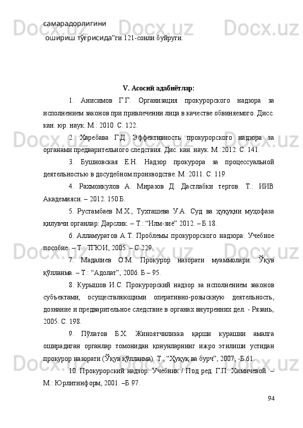 самарадорлигини
 ошириш тў ғ рисида ”ги 121-сонли буйруги.
V. Асосий адабиётлар:
1.   Анисимов   Г.Г.   Организация   прокурорского   надзора   за
исполнением законов при привлечении лица в качестве обвиняемого. Дисс.
кан. юр. наук. М.: 2010. С. 122.
2.   Харебава   Г.Д.   Эффективность   прокурорского   надзора   за
органами предварительного следствия. Дис. кан. наук. М.:2012. С. 141. 
3.   Бушновская   Е.Н.   Надзор   прокурора   за   процессуальной
деятельностью в досудебном производстве. М.:2011. С. 119. 
4.   Рахмонкулов   А.   Миразов   Д.   Дастлабки   тергов.   Т.:   ИИВ
Академияси. – 2012. 150 Б.
5.   Рустамбаев   М.Х.,   Тухташева   У.А.   Суд   ва   ҳуқуқни   муҳофаза
қилувчи органлар: Дарслик. – Т.: “Илм-зиё” 2012. – Б.18. 
6.   Алламуратов   А.Т.   Проблемы   прокурорского   надзора:   Учебное
пособие. – Т.: ТГЮИ, 2005. – С.229.
7.   Мадалиев   О.М.   Прокурор   назорати   муаммолари:   Ўқув
қўлланма. – Т.: “Адолат”, 2006. Б – 95. 
8.   Курышов   И.С.   Прокурорский   надзор   за   исполнением   законов
субъектами,   осуществляющими   оперативно-розыскную   деятельность,
дознание и предварительное следствие в органах внутренних дел. - Рязань,
2005. С. 198.
9.   Пўлатов   Б.Х.   Жиноятчиликка   қарши   курашни   амалга
оширадиган   органлар   томонидан   қонунларнинг   ижро   этилиши   устидан
прокурор назорати (Ўқув қўлланма). Т., “Ҳуқуқ ва бурч”, 2007, -Б.61.
10.   Прокурорский   надзор:   Учебник   /   Под   ред.   Г.П.   Химичевой.   –
М.: Юрлитинформ, 2001. –Б.97.
94 
