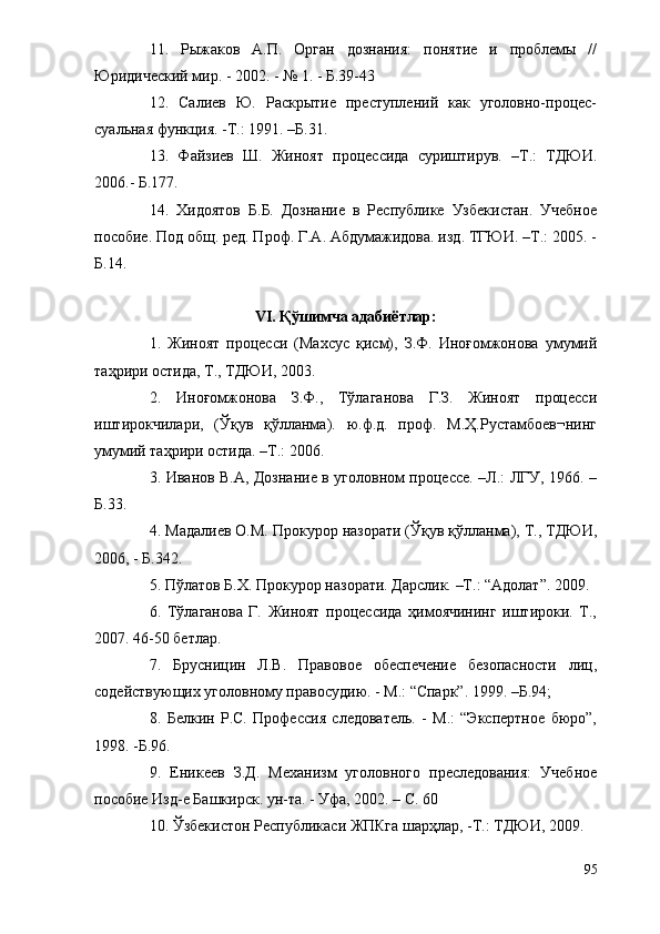 11.   Рыжаков   А.П.   Орган   дознания:   понятие   и   проблемы   //
Юридический мир. - 2002. - № 1. - Б.39-43
12.   Салиев   Ю.   Раскрытие   преступлений   как   уголовно-процес-
суальная функция. -Т.: 1991. –Б.31.
13.   Файзиев   Ш.   Жиноят   процессида   суриштирув.   –Т.:   ТДЮИ.
2006.- Б.177. 
14.   Хидоятов   Б.Б.   Дознание   в   Республике   Узбекистан.   Учебное
пособие. Под общ. ред. Проф. Г.А. Абдумажидова. изд. ТГЮИ. –Т.: 2005. -
Б.14.
VI. Қўшимча адабиётлар:
1.   Жиноят   процесси   (Махсус   қисм),   З.Ф.   Иноғомжонова   умумий
таҳрири остида, Т., ТДЮИ, 2003.
2.   Иноғомжонова   З.Ф.,   Тўлаганова   Г.З.   Жиноят   процесси
иштирокчилари,   (Ўқув   қўлланма).   ю.ф.д.   проф.   М.Ҳ.Рустамбоев¬нинг
умумий таҳрири остида. –Т.: 2006.
3. Иванов В.А, Дознание в уголовном процессе. –Л.: ЛГУ, 1966. –
Б.33.
4. Мадалиев О.М. Прокурор назорати (Ўқув қўлланма), Т., ТДЮИ,
2006, - Б.342.
5. Пўлатов Б.Х. Прокурор назорати. Дарслик. –Т.: “Адолат”. 2009.
6.   Тўлаганова   Г.   Жиноят   процессида   ҳимоячининг   иштироки.   Т.,
2007. 46-50 бетлар.
7.   Брусницин   Л.В.   Правовое   обеспечение   безопасности   лиц,
содействующих уголовному правосудию. - М.: “Спарк”. 1999. –Б.94; 
8.   Белкин   Р.С.   Профессия   следователь.   -   М.:   “Экспертное   бюро”,
1998. -Б.96.
9.   Еникеев   З.Д.   Механизм   уголовного   преследования:   Учебное
пособие Изд-е Башкирск. ун-та. - Уфа, 2002. – С. 60
10. Ўзбекистон Республикаси ЖПКга шарҳлар, -Т.: ТДЮИ, 2009.
95 
