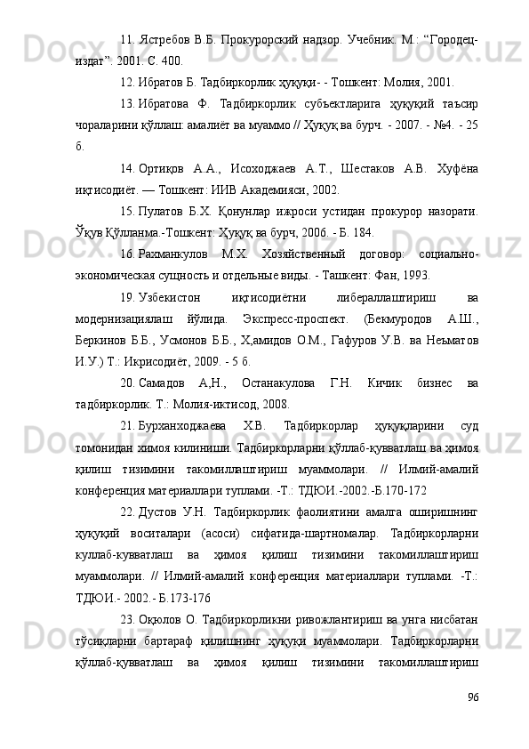 11.   Ястребов   В.Б.   Прокурорский   надзор.   Учебник.   М.:   “Городец-
издат”. 2001. С. 400.
12. Ибратов Б. Тадбиркорлик ҳуқуқи- - Тошкент: Молия, 2001.
13. Ибратова   Ф.   Тадбиркорлик   субъектларига   ҳуқуқий   таъсир
чораларини қўллаш: амалиёт ва муаммо // Ҳуқуқ ва бурч. - 2007. - №4. - 25
б.
14. Ортиқов   А.А.,   Исоходжаев   А.Т.,   Шестаков   А.В.   Хуфёна
иқтисодиёт. — Тошкент: ИИВ Академияси, 2002.
15. Пулатов   Б.Х.   Қонунлар   ижроси   устидан   прокурор   назорати.
Ўқув Қўлланма.-Тошкент: Ҳуқуқ ва бурч, 2006. - Б. 184.
16. Рахманкулов   М.Х.   Хозяйственный   договор:   социально-
экономическая сущность и отдельные виды. - Ташкент: Фан, 1993.
19. Узбекистон   иқтисодиётни   либераллаштириш   ва
модернизациялаш   йўлида.   Экспресс-проспект.   (Бекмуродов   А.Ш.,
Беркинов   Б.Б.,   Усмонов   Б.Б.,   Х,амидов   О.М.,   Гафуров   У.В.   ва   Неъматов
И.У.) Т.: Икрисодиёт, 2009. - 5 б.
20. Самадов   А,Н.,   Останакулова   Г.Н.   Кичик   бизнес   ва
тадбиркорлик. Т.: Молия-иктисод, 2008.
21. Бурханходжаева   Х.В.   Тадбиркорлар   ҳуқуқларини   суд
томонидан химоя килиниши. Тадбиркорларни қўллаб-қувватлаш ва ҳимоя
қилиш   тизимини   такомиллаштириш   муаммолари.   //   Илмий-амалий
конференция материаллари туплами. -Т.: ТДЮИ.-2002.-Б.170-172
22. Дустов   У.Н.   Тадбиркорлик   фаолиятини   амалга   оширишнинг
ҳуқуқий   воситалари   (асоси)   сифатида-шартномалар.   Тадбиркорларни
куллаб-кувватлаш   ва   ҳимоя   қилиш   тизимини   такомиллаштириш
муаммолари.   //   Илмий-амалий   конференция   материаллари   туплами.   -Т.:
ТДЮИ.- 2002.- Б.173-176
23. Оқюлов О. Тадбиркорликни ривожлантириш ва унга нисбатан
тўсиқларни   бартараф   қилишнинг   ҳуқуқи   муаммолари.   Тадбиркорларни
қўллаб-қувватлаш   ва   ҳимоя   қилиш   тизимини   такомиллаштириш
96 