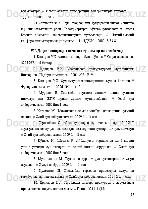 муаммолари.   //   Илмий-амалий   конференция   материаллари   туплами.   -Т.:
ТДЮИ. - 2002.-Б.36-39
24. Отахонов  Ф.Х.  Тадбиркорларнинг  ҳуқуқларни  ҳимоя  кдпишда
юридик   хизматнинг   роли.   Тадбиркорларни   қўллаб-қувватлаш   ва   ҳимоя
Қилиш   тизимини   такомиллаштириш   муаммолари.   //   Илмий-амалий
конференция материаллари туплами. -Т.: ТДЮИ. - 2002.-Б.73-81
VII. Даврий нашрлар, статистик тўпламлар ва ҳисоботлар:
1. Қодиров Р.Ҳ. Адолат ва қонунийлик йўлида // Қонун ҳимоясида.
2003 №7. 4, 6 бетлар. 
2.   Қодиров   Р.Ҳ.   Ўзбекистон   прокуратураси   мустақиллик
йилларида. // Қонун ҳимоясида.- 2001. №8.- Б .9.
3.   Қодиров   Р.Ҳ.   Суд-ҳуқуқ   ислоҳотларининг   муҳим   босқичи   //
Фуқаролик жамияти. – 2006, №1. – 24-б. 
4.   Муродов   Б.   Дастлабки   терговда   жиноят   ишини   тугатиш
институтининг   ЖПК   принципларига   мутаносиблиги.   //   Олий   суд
ахборотномаси. 2006 йил 1-сон.
5.  Хотамов  Ж.  “Мажаллаи   аҳкоми  адлия”да   қозиларнинг  ҳуқуқий
ҳолати. // Олий суд ахборотномаси. 2009 йил 2-сон.
6.   Сарсенбаев   О.   Мовароуннаҳрда   суд   тизими   ёхуд   VIII-XIII
асрларда ислом ҳуқуқи асосида фаолият юритган судларнинг хусусиятлари
// Олий суд ахборотномаси. 2009 йил 3-сон.
7.   Қўшаев   Н.,   Шодиев   Ғ.   Айбланувчи   тариқасида   жалб   қилиш
унинг   устидан   суд   назоратини   жорий   қилиш   зарурияти.   //   Олий   суд
ахборотномаси. 2009 йил 3-сон.
8.   Муҳиддинов   М.   Тергов   ва   суриштирув   органларининг   ўзаро
ҳаракати. // Ҳуқуқ ва бурч. 2009 йил 11-сон. 
9.   Қулматов   Ш.   Дастлабки   терговда   процессуал   ҳуқуқ   ва
мажбуриятларнинг аҳамияти. // Олий суд ахборотномаси. 2011 йил 1-сон.
10.   Друкаров   И.Л.   Проблемы   надзора   прокурора   в   досудебном
производстве по уголовным делам. // Право. 2012. 1 (45). 
97 