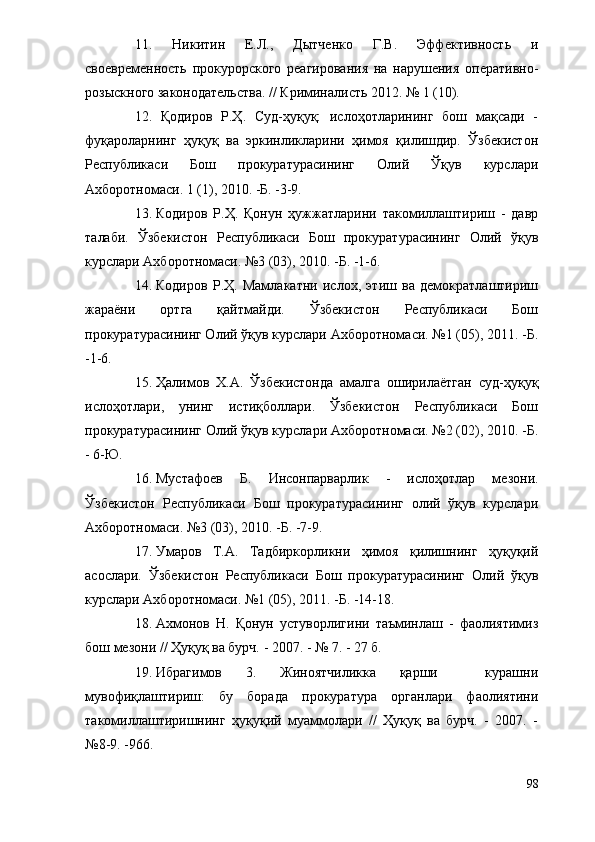 11.   Никитин   Е.Л.,   Дытченко   Г.В.   Эффективность   и
своевременность   прокурорского   реагирования   на   нарушения   оперативно-
розыскного законодательства. // Криминалисть 2012. № 1 (10). 
12.   Қодиров   Р.Ҳ.   Суд-ҳуқуқ:   ислоҳотларининг   бош   мақсади   -
фуқароларнинг   ҳуқуқ   ва   эркинликларини   ҳимоя   қилишдир.   Ўзбекистон
Республикаси   Бош   прокуратурасининг   Олий   Ўқув   курслари
Ахборотномаси. 1 (1), 2010. -Б. -3-9.
13. Кодиров   Р.Ҳ.   Қонун   ҳужжатларини   такомиллаштириш   -   давр
талаби.   Ўзбекистон   Республикаси   Бош   прокуратурасининг   Олий   ўқув
курслари Ахборотномаси. №3 (03), 2010. -Б. -1-6.
14. Кодиров   Р.Ҳ.   Мамлакатни   ислох,   этиш   ва   демократлаштириш
жараёни   ортга   қайтмайди.   Ўзбекистон   Республикаси   Бош
прокуратурасининг Олий ўқув курслари Ахборотномаси. №1 (05), 2011. -Б.
-1-6.
15. Ҳалимов   Х.А.   Ўзбекистонда   амалга   оширилаётган   суд-ҳуқуқ
ислоҳотлари,   унинг   истиқболлари.   Ўзбекистон   Республикаси   Бош
прокуратурасининг  О лий ўқув курслари Ахборотномаси. №2 (02), 2010. -Б.
- 6-Ю.
16. Мустафоев   Б.   Инсонпарварлик   -   ислоҳотлар   мезони.
Ўзбекистон   Республикаси   Бош   прокуратурасининг   олий   ўқув   курслари
Ахборотномаси. №3 (03), 2010. -Б. -7-9.
17. Умаров   Т.А.   Тадбиркорликни   ҳимоя   қилишнинг   ҳуқуқий
асослари.   Ўзбекистон   Республикаси   Бош   прокуратурасининг   Олий   ўқув
курслари Ахборотномаси. №1 (05), 2011. -Б. -14-18.
18. Ахмонов   Н.   Қонун   устуворлигини   таъминлаш   -   фаолиятимиз
бош мезони // Ҳуқуқ ва бурч. - 2007. - № 7. - 27 б.
19. Ибрагимов   3.   Жиноятчиликка   қарши     курашни
мувофиқлаштириш:   бу   борада   прокуратура   органлари   фаолиятини
такомиллаштиришнинг   ҳуқуқий   муаммолари   //   Ҳуқуқ   ва   бурч.   -   2007.   -
№8-9. -966.
98 