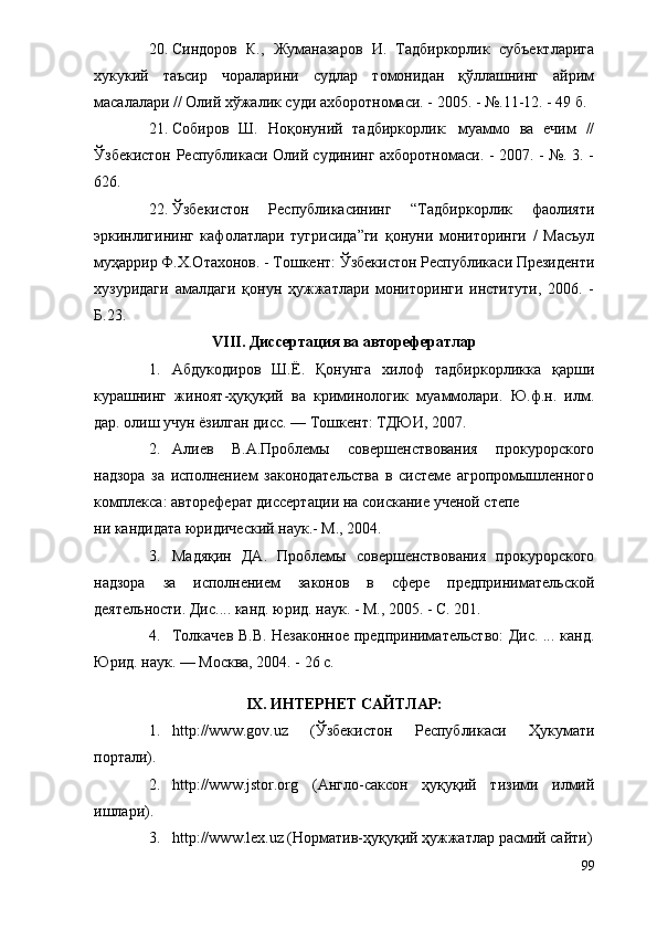 20. Синдоров   К.,   Жуманазаров   И.   Тадбиркорлик   субъектларига
хукукий   таъсир   чораларини   судлар   томонидан   қўллашнинг   айрим
масалалари // Олий хўжалик суди ахборотномаси. - 2005. - №.11-12. - 49 б.
21. Собиров   Ш.   Ноқонуний   тадбиркорлик:   муаммо   ва   ечим   //
Ўзбекистон Республикаси Олий судининг ахборотномаси. - 2007. - №. 3. -
626.
22. Ўзбекистон   Республикасининг   “Тадбиркорлик   фаолияти
эркинлигининг   кафолатлари   тугрисида”ги   қонуни   мониторинги   /   Масъул
муҳаррир Ф.Х.Отахонов. - Тошкент: Ўзбекистон Республикаси Президенти
хузуридаги   амалдаги   қонун   ҳужжатлари   мониторинги   институти,   2006.   -
Б.23.
VIII. Диссертация ва авторефератлар
1. Абдукодиров   Ш.Ё.   Қонунга   хилоф   тадбиркорликка   қарши
курашнинг   жиноят-ҳуқуқий   ва   криминологик   муаммолари.   Ю.ф.н.   илм.
дар. олиш учун ёзилган дисс. — Тошкент: ТДЮИ, 2007.
2. Алиев   В.А.Проблемы   совершенствования   прокурорского
надзора   за   исполнением   законодательства   в   системе   агропромышленного
комплекса: автореферат диссертации на соискание ученой степе
ни кандидата юридический наук.- М., 2004.
3. Мадяқин   ДА.   Проблемы   совершенствования   прокурорского
надзора   за   исполнением   законов   в   сфере   предпринимательской
деятельности. Дис.... канд. юрид. наук. - М., 2005. - С. 201.
4. Толкачев В.В. Незаконное предпринимательство: Дис. ... канд.
Юрид. наук. — Москва, 2004. - 26 с.
IХ. ИНТЕРНЕТ САЙТЛАР:
1. http://www.gov.uz   (Ўзбекистон   Республикаси   Ҳукумати
портали).
2. http://www.jstor.org   (Англо-саксон   ҳуқуқий   тизими   илмий
ишлари).
3. http://www.lex.uz (Норматив-ҳуқуқий ҳужжатлар расмий сайти)
99 