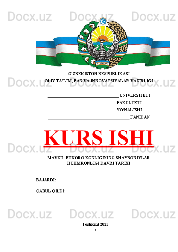 O‘ZBEKISTON RESPUBLIKASI 
OLIY TA’LIM, FAN VA INNOVATSIYALAR VAZIRLIGI
__________________________________ UNIVERSITETI
_____________________________FAKULTETI
_____________________________YO‘NALISHI
_______________________________________ FANIDAN
KURS ISHI
MAVZU: BUXORO XONLIGINING SHAYBONIYLAR
HUKMRONLIGI DAVRI TARIXI
BAJARDI: ________________________
QABUL QILDI: ________________________
Toshkent 202 5
1 