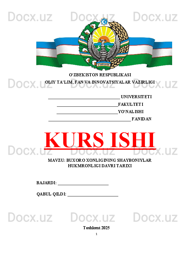 O‘ZBEKISTON RESPUBLIKASI 
OLIY TA’LIM, FAN VA INNOVATSIYALAR VAZIRLIGI
__________________________________ UNIVERSITETI
_____________________________FAKULTETI
_____________________________YO‘NALISHI
_______________________________________ FANIDAN
KURS ISHI
MAVZU: BUXORO XONLIGINING SHAYBONIYLAR
HUKMRONLIGI DAVRI TARIXI
BAJARDI: ________________________
QABUL QILDI: ________________________
Toshkent 202 5
1