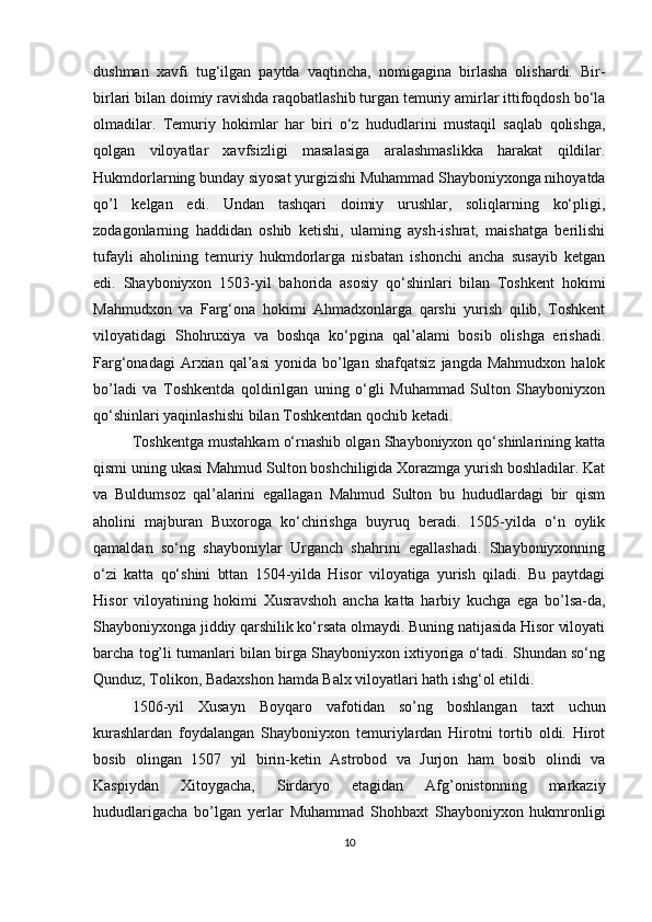 dushman   xavfi   tug‘ilgan   paytda   vaqtincha,   nomigagina   birlasha   olishardi.   Bir-
birlari bilan doimiy ravishda raqobatlashib turgan temuriy amirlar ittifoqdosh bo‘la
olmadilar.   Temuriy   hokimlar   har   biri   o‘z   hududlarini   mustaqil   saqlab   qolishga,
qolgan   viloyatlar   xavfsizligi   masalasiga   aralashmaslikka   harakat   qildilar.
Hukmdorlarning bunday siyosat yurgizishi Muhammad Shayboniyxonga nihoyatda
qo’l   kelgan   edi.   Undan   tashqari   doimiy   urushlar,   soliqlarning   ko‘pligi,
zodagonlarning   haddidan   oshib   ketishi,   ulaming   aysh-ishrat,   maishatga   berilishi
tufayli   aholining   temuriy   hukmdorlarga   nisbatan   ishonchi   ancha   susayib   ketgan
edi.   Shayboniyxon   1503-yil   bahorida   asosiy   qo‘shinlari   bilan   Toshkent   hokimi
Mahmudxon   va   Farg‘ona   hokimi   Ahmadxonlarga   qarshi   yurish   qilib,   Toshkent
viloyatidagi   Shohruxiya   va   boshqa   ko‘pgina   qal’alami   bosib   olishga   erishadi.
Farg‘onadagi  Arxian  qal’asi  yonida  bo’lgan  shafqatsiz   jangda  Mahmudxon   halok
bo’ladi   va   Toshkentda   qoldirilgan   uning   o‘gli   Muhammad   Sulton   Shayboniyxon
qo‘shinlari yaqinlashishi bilan Toshkentdan qochib ketadi.
Toshkentga mustahkam o‘rnashib olgan Shayboniyxon qo‘shinlarining katta
qismi uning ukasi Mahmud Sulton boshchiligida Xorazmga yurish boshladilar. Kat
va   Buldumsoz   qal’alarini   egallagan   Mahmud   Sulton   bu   hududlardagi   bir   qism
aholini   majburan   Buxoroga   ko‘chirishga   buyruq   beradi.   1505-yilda   o‘n   oylik
qamaldan   so‘ng   shayboniylar   Urganch   shahrini   egallashadi.   Shayboniyxonning
o‘zi   katta   qo‘shini   bttan   1504-yilda   Hisor   viloyatiga   yurish   qiladi.   Bu   paytdagi
Hisor   viloyatining   hokimi   Xusravshoh   ancha   katta   harbiy   kuchga   ega   bo’lsa-da,
Shayboniyxonga jiddiy qarshilik ko‘rsata olmaydi. Buning natijasida Hisor viloyati
barcha tog’li tumanlari bilan birga Shayboniyxon ixtiyoriga o‘tadi. Shundan so‘ng
Qunduz, Tolikon, Badaxshon hamda Balx viloyatlari hath ishg‘ol etildi.
1506-yil   Xusayn   Boyqaro   vafotidan   s о ’ng   boshlangan   taxt   uchun
kurashlardan   foydalangan   Shayboniyxon   temuriylardan   Hirotni   tortib   oldi.   Hirot
bosib   olingan   1507   yil   birin-ketin   Astrobod   va   Jurjon   ham   bosib   olindi   va
Kaspiydan   Xitoygacha,   Sirdaryo   etagidan   Afg’onistonning   markaziy
hududlarigacha   b о ’lgan   yerlar   Muhammad   Shohbaxt   Shayboniyxon   hukmronligi
10 