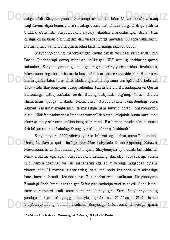 ostiga   о ’tdi.   Shayboniyxon   hukmronligi   о ’rnatilishi   bilan   Movarounnahrda   uzoq
vaqt davom etgan temuriylar  о ’rtasidagi  о ’zaro taxt talashishlarga chek q о ’yildi va
tinchlik   о ’rnatildi.   Shayboniyxon   siyosiy   jihatdan   markazlashgan   davlat   tuza
olishga erishi bilan  о ’zining ilm -fan va adabiyotga moyilligi, bu soha vakillgarini
hurmat qilishi va homiylik qilishi bilan katta hurmatga sazovor b о ’ldi.
Shayboniyxonning   markazlashgan   davlat   tuzish   yo‘lidagi   raqiblaridan   biri
Dashti   Qipchoqdagi   qozoq   sultonlari   bo’lishgan.   XVI   asming   boshlarida   qozoq
sultonlari   Shayboniyxonning   janubga   qilgan   harbiy   yurishlaridan   foydalanib ,
Movarounnahrga bir necha marta bosqinchilik urushlarini uyushtirdilar, Buxoro va
Samarqandni   talon-toroj   qilib,   aholining   ma’lum   qismini   asir   qilib   olib   ketishdi.
1509-yilda Shayboniyxon qozoq sultonlari Jonish Sulton, Burunduqxon va Qosim
Sultonlarga   qattiq   zarbalar   berdi.   Buning   natijasida   Sig‘noq,   Yassi,   Sabron
shaharlarini   qo‘lga   olishadi.   Muhammad   Shayboniyxon   Turkistondagi   Xoja
Ahmad   Yassaviy   maqbarasini   ta’mirlashga   ham   buyruq   beradi.   Shayboniyxon
o‘zini “Xalifa ur-rahmon va Imom az-zamon” deb atab, kelajakda butun musulmon
olamiga diniy  rahnamo  bo’lish  istagini  bildiradi. Bu  borada  avvalo o‘zi  dushman
deb bilgan shia mazhabidagi Eronga yurish qilishni rejalashtiradi. 4
 
Shayboniyxon   1509-yilning   yozida   Marvni   egallashga   muvaffaq   bo’ladi.
Uning   bu   davrga   qadar   bo’lgan   yurishlari   natijasida   Dashti   Qipchoq,   Xorazm,
Movarounnahr va Xurosonning katta qismi Shayboniylar qo’l ostida birlashtirildi.
Marv   shahrini   egallagan   Shayboniyxon   Eronning   shimoliy   viloyatlariga   yurish
qildi   hamda   Mashhad   va   Tus   shaharlarini   egallab,   u   yerdagi   muqaddas   joylami
ziyorat   qildi.   U   mazkur   shaharlardagi   ba’zi   me’moriy   inshootlami   ta’mirlashga
ham   buyruq   beradi.   Mashhad   va   Tus   shaharlarini   egallagan   Shayboniyxon
Erondagi Shoh Ismoil asos solgan Safaviylar davlatiga xavf solar edi. Shoh Ismoil
davrida   mavqeyi   endi   mustahkamlanib   borayotgan   Eron   Shayboniyxomiing
janubga   boigan   ishtiyoqiga,   tabiiyki,   qarshi   edi   Shubhasiz,   Shoh   Ismoil
Shayboniyxonning   butun   musulmon   dunyosiga   hukmronlik   da’vosiga   qarshi
4
  Ibrohimov A. va boshqalar. Vatan tuyg’usi. Toshkent, 1996 yil. 48-56 betlar
11 