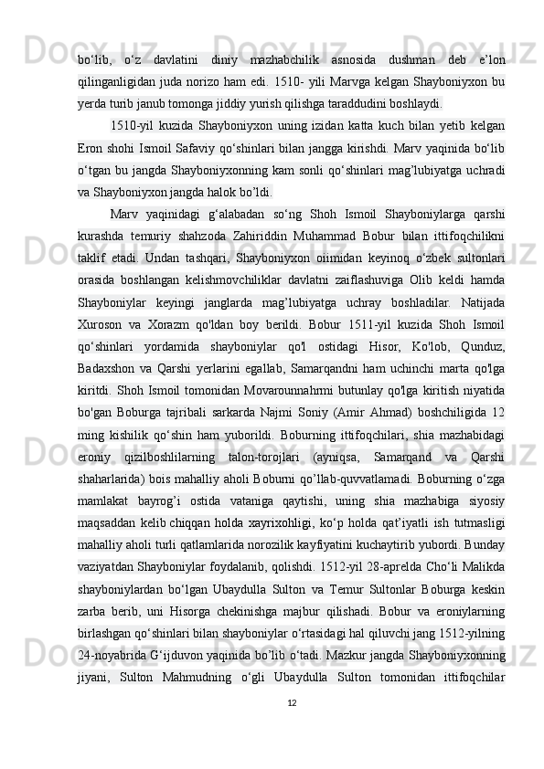 bo‘lib,   o‘z   davlatini   diniy   mazhabchilik   asnosida   dushman   deb   e’lon
qilinganligidan   juda   norizo   ham   edi.   1510-   yili   Marvga   kelgan   Shayboniyxon   bu
yerda turib janub tomonga jiddiy yurish qilishga taraddudini boshlaydi.
1510-yil   kuzida   Shayboniyxon   uning   izidan   katta   kuch   bilan   yetib   kelgan
Eron shohi Ismoil Safaviy qo‘shinlari bilan jangga kirishdi. Marv yaqinida bo‘lib
o‘tgan  bu  jangda   Shayboniyxonning  kam   sonli   qo‘shinlari   mag’lubiyatga  uchradi
va Shayboniyxon jangda halok bo’ldi.
Marv   yaqinidagi   g‘alabadan   so‘ng   Shoh   Ismoil   Shayboniylarga   qarshi
kurashda   temuriy   shahzoda   Zahiriddin   Muhammad   Bobur   bilan   ittifoqchilikni
taklif   etadi.   Undan   tashqari,   Shayboniyxon   oiimidan   keyinoq   o‘zbek   sultonlari
orasida   boshlangan   kelishmovchiliklar   davlatni   zaiflashuviga   Olib   keldi   hamda
Shayboniylar   keyingi   janglarda   mag’lubiyatga   uchray   boshladilar.   Natijada
Xuroson   va   Xorazm   qo'ldan   boy   berildi.   Bobur   1511-yil   kuzida   Shoh   Ismoil
qo‘shinlari   yordamida   shayboniylar   qo'l   ostidagi   Hisor,   Ko'lob,   Qunduz,
Badaxshon   va   Qarshi   yerlarini   egallab,   Samarqandni   ham   uchinchi   marta   qo'lga
kiritdi.  Shoh  Ismoil   tomonidan   Movarounnahrmi  butunlay  qo'lga   kiritish   niyatida
bo'gan   Boburga   tajribali   sarkarda   Najmi   Soniy   (Amir   Ahmad)   boshchiligida   12
ming   kishilik   qo‘shin   ham   yuborildi.   Boburning   ittifoqchilari,   shia   mazhabidagi
eroniy   qizilboshlilarning   talon-torojlari   (ayniqsa,   Samarqand   va   Qarshi
shaharlarida) bois mahalliy aholi Boburni qo’llab-quvvatlamadi. Boburning o‘zga
mamlakat   bayrog’i   ostida   vataniga   qaytishi,   uning   shia   mazhabiga   siyosiy
maqsaddan   kelib   chiqqan   holda   xayrixohligi ,   ko‘p   holda   qat’iyatli   ish   tutmasligi
mahalliy aholi turli qatlamlarida norozilik kayfiyatini kuchaytirib yubordi. Bunday
vaziyatdan Shayboniylar foydalanib, qolishdi. 1512-yil 28-aprelda Cho‘li Malikda
shayboniylardan   bo‘lgan   Ubaydulla   Sulton   va   Temur   Sultonlar   Boburga   keskin
zarba   berib,   uni   Hisorga   chekinishga   majbur   qilishadi.   Bobur   va   eroniylarning
birlashgan qo‘shinlari bilan shayboniylar o‘rtasidagi hal qiluvchi jang 1512-yilning
24-noyabrida G‘ijduvon yaqinida bo’lib o‘tadi. Mazkur jangda Shayboniyxonning
jiyani,   Sulton   Mahmudning   o‘gli   Ubaydulla   Sulton   tomonidan   ittifoqchilar
12 