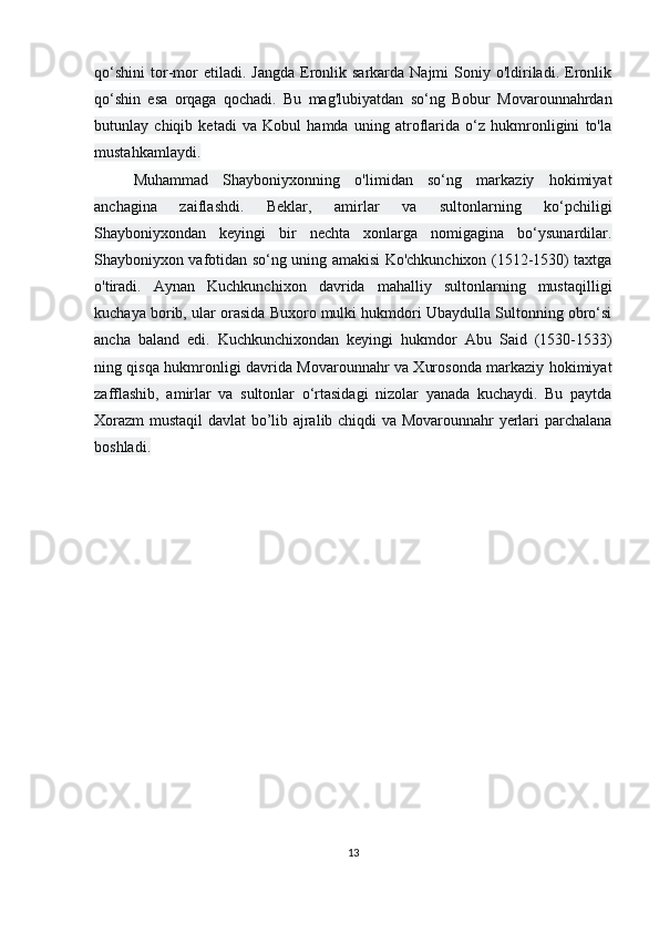 qo‘shini   tor-mor  etiladi.  Jangda  Eronlik  sarkarda  Najmi  Soniy  o'ldiriladi.   Eronlik
qo‘shin   esa   orqaga   qochadi.   Bu   mag'lubiyatdan   so‘ng   Bobur   Movarounnahrdan
butunlay   chiqib   ketadi   va   Kobul   hamda   uning   atroflarida   o‘z   hukmronligini   to'la
mustahkamlaydi.
Muhammad   Shayboniyxonning   o'limidan   so‘ng   markaziy   hokimiyat
anchagina   zaiflashdi.   Beklar,   amirlar   va   sultonlarning   ko‘pchiligi
Shayboniyxondan   keyingi   bir   nechta   xonlarga   nomigagina   bo‘ysunardilar.
Shayboniyxon vafotidan so‘ng uning amakisi Ko'chkunchixon (1512-1530) taxtga
o'tiradi.   Aynan   Kuchkunchixon   davrida   mahalliy   sultonlarning   mustaqilligi
kuchaya borib, ular orasida Buxoro mulki hukmdori Ubaydulla Sultonning obro‘si
ancha   baland   edi.   Kuchkunchixondan   keyingi   hukmdor   Abu   Said   (1530-1533)
ning qisqa hukmronligi davrida Movarounnahr va Xurosonda markaziy hokimiyat
zafflashib,   amirlar   va   sultonlar   o‘rtasidagi   nizolar   yanada   kuchaydi.   Bu   paytda
Xorazm  mustaqil davlat bo’lib ajralib chiqdi va Movarounnahr yerlari parchalana
boshladi.
13