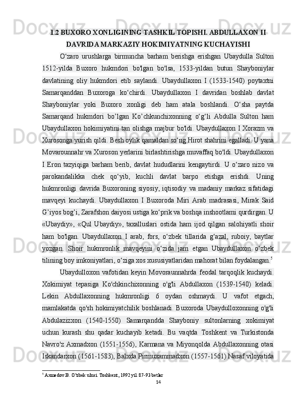 1.2 BUXORO XONLIGINING TASHKIL TOPISHI. ABDULLAXON II
DAVRIDA MARKAZIY HOKIMIYATNING KUCHAYISHI
O‘zaro   urushlarga   birmuncha   barham   berishga   erishgan   Ubaydulla   Sulton
1512-yilda   Buxoro   hukmdori   bo'lgan   bo'lsa,   1533-yildan   butun   Shayboniylar
davlatining   oliy   hukmdori   etib   saylandi.   Ubaydullaxon   I   (1533-1540)   poytaxtni
Samarqanddan   Buxoroga   ko‘chirdi.   Ubaydullaxon   I   davridan   boshlab   davlat
Shayboniylar   yoki   Buxoro   xonligi   deb   ham   atala   boshlandi.   O‘sha   paytda
Samarqand   hukmdori   bo’lgan   Ko’chkunchixonning   o‘g‘li   Abdulla   Sulton   ham
Ubaydullaxon hokimiyatini tan olishga majbur bo'ldi. Ubaydullaxon I Xorazm  va
Xurosonga yurish qildi. Besh oylik qamaldan so‘ng Hirot shahrini egalladi. U yana
Movarounnahr va Xuroson yerlarini birlashtirishga muvaffaq bo'ldi. Ubaydullaxon
I   Eron   tazyiqiga   barham   berib,   davlat   hududlarini   kengaytirdi.   U   o‘zaro   nizo   va
parokandalikka   chek   qo‘yib,   kuchli   davlat   barpo   etishga   erishdi.   Uning
hukmronligi   davrida   Buxoroning   siyosiy,   iqtisodiy   va   madaniy   markaz   sifatidagi
mavqeyi   kuchaydi.   Ubaydullaxon   I   Buxoroda   Miri   Arab   madrasasi,   Mirak   Said
G’iyos bog’i, Zarafshon daiyosi ustiga ko‘prik va boshqa inshootlami qurdirgan. U
«Ubaydiy»,   «Qul   Ubaydiy»,   taxalluslari   ostida   ham   ijod   qilgan   salohiyatli   shoir
ham   bo'lgan.   Ubaydullaxon   I   arab,   fors,   o‘zbek   tillarida   g‘azal,   ruboiy,   baytlar
yozgan.   Shoir   hukmronlik   mavqeyini   o‘zida   jam   etgan   Ubaydullaxon   o‘zbek
tilining boy imkoniyatlari, o‘ziga xos xususiyatlaridan mahorat bilan foydalangan. 5
Ubaydulloxon   vafotidan   keyin   Movoraunnahrda   feodal   tarqoqlik   kuchaydi.
Xokimiyat   tepasiga   Ko'chkinchixonning   o'g'li   Abdullaxon   (1539-1540)   keladi.
Lekin   Abdullaxonning   hukmronligi   6   oydan   oshmaydi.   U   vafot   etgach,
mamlakatda   qo'sh   hokimiyatchilik  boshlanadi.   Buxoroda   Ubaydulloxonning  o'g'li
Abdulazizxon   (1540-1550)   Samarqandda   Shayboniy   sultonlarning   xokimiyat
uchun   kurash   shu   qadar   kuchayib   ketadi.   Bu   vaqtda   Toshkent   va   Turkistonda
Navro'z   Axmadxon   (1551-1556),   Karmana   va   Miyonqolda   Abdullaxonning   otasi
Iskandarxon (1561-1583), Balxda Pirmuxammadxon (1557-1561) Nasaf viloyatida
5
  Axmedov.B. O’zbek ulusi. Toshkent, 1992 yil. 87-93 betlar
14 