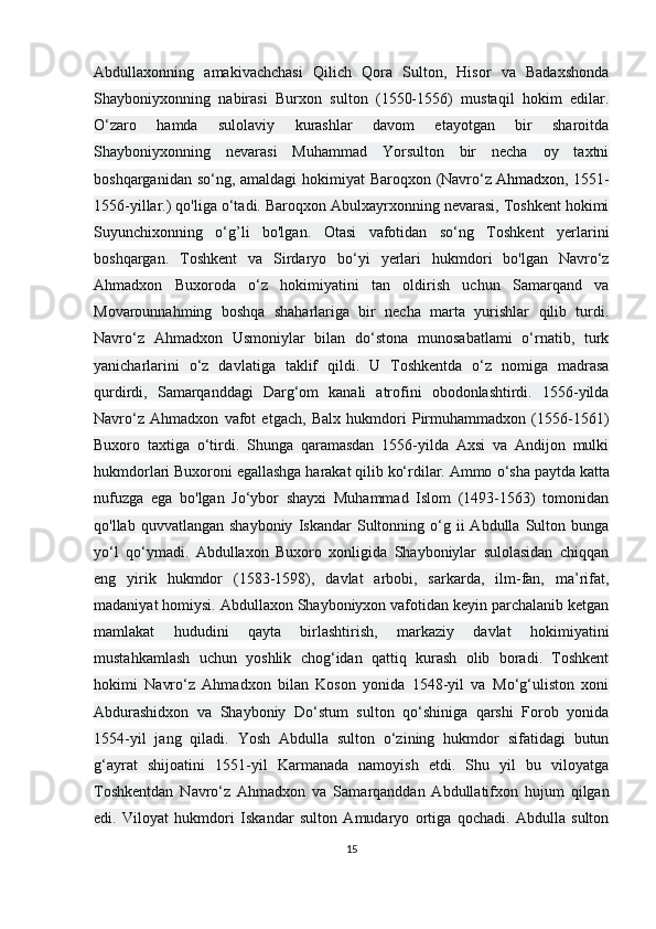 Abdullaxonning   amakivachchasi   Qilich   Qora   Sulton,   Hisor   va   Badaxshonda
Shayboniyxonning   nabirasi   Burxon   sulton   (1550-1556)   mustaqil   hokim   edilar.
O‘zaro   hamda   sulolaviy   kurashlar   davom   etayotgan   bir   sharoitda
Shayboniyxonning   nevarasi   Muhammad   Yorsulton   bir   necha   oy   taxtni
boshqarganidan so‘ng, amaldagi  hokimiyat  Baroqxon (Navro‘z   Ahmadxon , 1551-
1556-yillar.) qo'liga o‘tadi. Baroqxon Abulxayrxonning nevarasi, Toshkent hokimi
Suyunchixonning   o‘g’li   bo'lgan.   Otasi   vafotidan   so‘ng   Toshkent   yerlarini
boshqargan.   Toshkent   va   Sirdaryo   bo‘yi   yerlari   hukmdori   bo'lgan   Navro‘z
Ahmadxon   Buxoroda   o‘z   hokimiyatini   tan   oldirish   uchun   Samarqand   va
Movarounnahming   boshqa   shaharlariga   bir   necha   marta   yurishlar   qilib   turdi.
Navro‘z   Ahmadxon   Usmoniylar   bilan   do‘stona   munosabatlami   o‘rnatib,   turk
yanicharlarini   o‘z   davlatiga   taklif   qildi.   U   Toshkentda   o‘z   nomiga   madrasa
qurdirdi,   Samarqanddagi   Darg‘om   kanali   atrofini   obodonlashtirdi.   1556-yilda
Navro‘z   Ahmadxon   vafot   etgach,   Balx   hukmdori   Pirmuhammadxon   (1556-1561)
Buxoro   taxtiga   o‘tirdi.   Shunga   qaramasdan   1556-yilda   Axsi   va   Andijon   mulki
hukmdorlari Buxoroni egallashga harakat qilib ko‘rdilar. Ammo  о ‘sha paytda katta
nufuzga   ega   bo'lgan   Jo‘ybor   shayxi   Muhammad   Islom   (1493-1563)   tomonidan
qo'llab  quvvatlangan  shayboniy   Iskandar   Sultonning  o‘g  ii   Abdulla  Sulton  bunga
yo‘l   qo‘ymadi.   Abdullaxon   Buxoro   xonligida   Shayboniylar   sulolasidan   chiqqan
eng   yirik   hukmdor   (1583-1598),   davlat   arbobi,   sarkarda,   ilm-fan,   ma’rifat,
madaniyat homiysi. Abdullaxon Shayboniyxon vafotidan keyin parchalanib ketgan
mamlakat   hududini   qayta   birlashtirish,   markaziy   davlat   hokimiyatini
mustahkamlash   uchun   yoshlik   chog‘idan   qattiq   kurash   olib   boradi.   Toshkent
hokimi   Navro‘z   Ahmadxon   bilan   Koson   yonida   1548-yil   va   Mo‘g‘uliston   xoni
Abdurashidxon   va   Shayboniy   Do‘stum   sulton   qo‘shiniga   qarshi   Forob   yonida
1554-yil   jang   qiladi.   Yosh   Abdulla   sulton   o‘zining   hukmdor   sifatidagi   butun
g‘ayrat   shijoatini   1551-yil   Karmanada   namoyish   etdi.   Shu   yil   bu   viloyatga
Toshkentdan   Navro‘z   Ahmadxon   va   Samarqanddan   Abdullatifxon   hujum   qilgan
edi.   Viloyat   hukmdori   Iskandar   sulton   Amudaryo   ortiga   qochadi.   Abdulla   sulton
15 