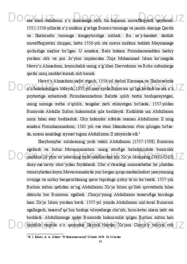 esa   otasi   vazifasini   o‘z   zimmasiga   olib,   bu   hujumni   muvaffaqiyatli   qaytaradi.
1552-1556-yillarda o‘z mulkini g‘arbga Buxoro tomonga va janubi-sharqqa Qarshi
va   Shahrisabz   tomonga   kengaytirishga   intiladi.   Bu   sa’y-harakat   dastlab
muvaffaqiyatsiz   chiqqan,   hatto   1556-yili   ota   meros   mulkini   tashlab   Maymanaga
qochishga   majbur   bo‘lgan.   U   amakisi,   Balx   hokimi   Pirmuhammaddan   harbiy
yordam   olib   va   piri   Jo‘ybor   xojalaridan   Xoja   Muhammad   Islom   ko‘magida
Navro‘z Ahmadxon, keyinchalik uning o‘g‘illari Darveshxon va Bobo sultonlarga
qarshi uzoq muddat kurash olib boradi.
Navro‘z Ahmadxon vafot etgach, 1556-yil darhol Karmana va Shahrisabzda
o‘z hukmronligini tiklaydi, 1557-yil may oyida Buxoroni qo‘lga kiritadi va uni o‘z
poytaxtiga   aylantiradi   Pirmuhammadxon   Balxda   qolib   taxtni   boshqarayotgan,
uning   nomiga   xutba   o‘qitilib,   tangalar   zarb   etilayotgan   bo'lsada,   1557-yildan
Buxoroda   Abdulla   Sulton   hukmronlik   qila   boshlaydi.   Endilikda   uni   Abdullaxon
nomi   bilan   atay   boshlashdi.   Oliy   hukmdor   sifatida   rasman   Abdulloxon   II   ning
amakisi   Pirmuhammadxon,   1561   yili   esa   otasi   Iskandarxon   e'lon   qilingan   bo'lsa-
da, ammo amaldagi siyosat tuguni   Abdulloxon II ixtiyorida edi . 6
Shayboniylar   sulolasining   yirik   vakili   Abdullaxon   (1557-1598)   Buxoroni
egallash   va   butun   Movarounnahrni   uning   atrofiga   birlashtirishda   buxorolik
mashhur Jo‘ybor xo‘jalarining yirik vakillaridan biri Xo‘ja Islomning (1493-1563)
diniy-ma’naviy   obro‘yidan   foydalandi.   Ular   o‘rtasidagi   munosabatlar   bir   jihatdan
temuriylardan keyin Movarounnahrda yuz bergan qisqa markazlashuv jarayonining
rivojiga va nisbiy barqarorlikning qaror topishiga ijobiy ta’sir ko‘rsatdi. 1557-yili
Burhon   sulton   qatlidan   so‘ng   Abdullaxon   Xo‘ja   Islom   qo‘llab   quvvatlashi   bilan
ikkinchi   bor   Buxoroni   egalladi.   Chorjo‘yning   Abdullaxon   tasarrufiga   kirishiga
ham   Xo‘ja   Islom   yordam   berdi.   1557-yil   yozida   Abdullaxon   uzil-kesil   Buxoroni
egallagach, tasarruf qo‘lini boshqa viloyatlarga cho‘zib, birin-ketin ularni zabt eta
boshladi.   Abdullaxonga   qadar   Buxoroda   hukmronlik   qilgan   Burhon   sulton   hali
hayotlik   vaqtida   o‘z   qaynotasi   Sayyid   Haydar   Xo‘jani   Chorjo‘y   voliysi   etib
6
  B. J. Eshov, A. A. Odilov “O‘zbekiston tarixi” II kitob 2020. 18-31 betlar
16 