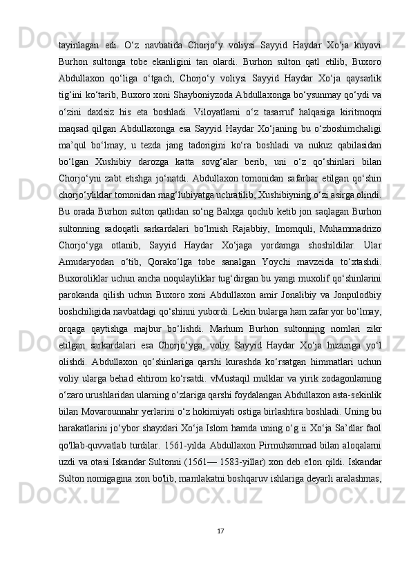 tayinlagan   edi.   O‘z   navbatida   Chorjo‘y   voliysi   Sayyid   Haydar   Xo‘ja   kuyovi
Burhon   sultonga   tobe   ekanligini   tan   olardi.   Burhon   sulton   qatl   etilib,   Buxoro
Abdullaxon   qo‘liga   o‘tgach,   Chorjo‘y   voliysi   Sayyid   Haydar   Xo‘ja   qaysarlik
tig‘ini ko‘tarib, Buxoro xoni Shayboniyzoda Abdullaxonga bo‘ysunmay qo‘ydi va
o‘zini   daxlsiz   his   eta   boshladi.   Viloyatlarni   o‘z   tasarruf   halqasiga   kiritmoqni
maqsad   qilgan   Abdullaxonga   esa   Sayyid   Haydar   Xo‘janing   bu   o‘zboshimchaligi
ma’qul   bo‘lmay,   u   tezda   jang   tadorigini   ko‘ra   boshladi   va   nukuz   qabilasidan
bo‘lgan   Xushibiy   darozga   katta   sovg‘alar   berib,   uni   o‘z   qo‘shinlari   bilan
Chorjo‘yni   zabt   etishga   jo‘natdi.   Abdullaxon   tomonidan   safarbar   etilgan   qo‘shin
chorjo‘yliklar tomonidan mag‘lubiyatga uchratilib, Xushibiyning o‘zi asirga olindi.
Bu orada Burhon sulton qatlidan so‘ng Balxga qochib ketib jon saqlagan  Burhon
sultonning   sadoqatli   sarkardalari   bo‘lmish   Rajabbiy,   Imomquli,   Muhammadrizo
Chorjo‘yga   otlanib,   Sayyid   Haydar   Xo‘jaga   yordamga   shoshildilar.   Ular
Amudaryodan   o‘tib,   Qorako‘lga   tobe   sanalgan   Yoychi   mavzeida   to‘xtashdi.
Buxoroliklar uchun ancha noqulayliklar tug‘dirgan bu yangi muxolif qo‘shinlarini
parokanda   qilish   uchun   Buxoro   xoni   Abdullaxon   amir   Jonalibiy   va   Jonpulodbiy
boshchiligida navbatdagi qo‘shinni yubordi. Lekin bularga ham zafar yor bo‘lmay,
orqaga   qaytishga   majbur   bo‘lishdi.   Marhum   Burhon   sultonning   nomlari   zikr
etilgan   sarkardalari   esa   Chorjo‘yga,   voliy   Sayyid   Haydar   Xo‘ja   huzuriga   yo‘l
olishdi.   Abdullaxon   qo‘shinlariga   qarshi   kurashda   ko‘rsatgan   himmatlari   uchun
voliy   ularga   behad   ehtirom   ko‘rsatdi.   vMustaqil   mulklar   va   yirik   zodagonlaming
o‘zaro urushlaridan ularning o‘zlariga qarshi foydalangan Abdullaxon asta-sekinlik
bilan Movarounnahr yerlarini o‘z hokimiyati ostiga birlashtira boshladi. Uning bu
harakatlarini jo‘ybor shayxlari Xo‘ja Islom hamda uning o‘g ii Xo‘ja Sa’dlar faol
qo'llab-quvvatlab   turdilar.   1561-yilda   Abdullaxon   Pirmuhammad   bilan   aloqalarni
uzdi va otasi Iskandar Sultonni (1561— 1583-yillar) xon deb e'lon qildi. Iskandar
Sulton nomigagina xon bo'lib, mamlakatni boshqaruv ishlariga deyarli aralashmas,
17 