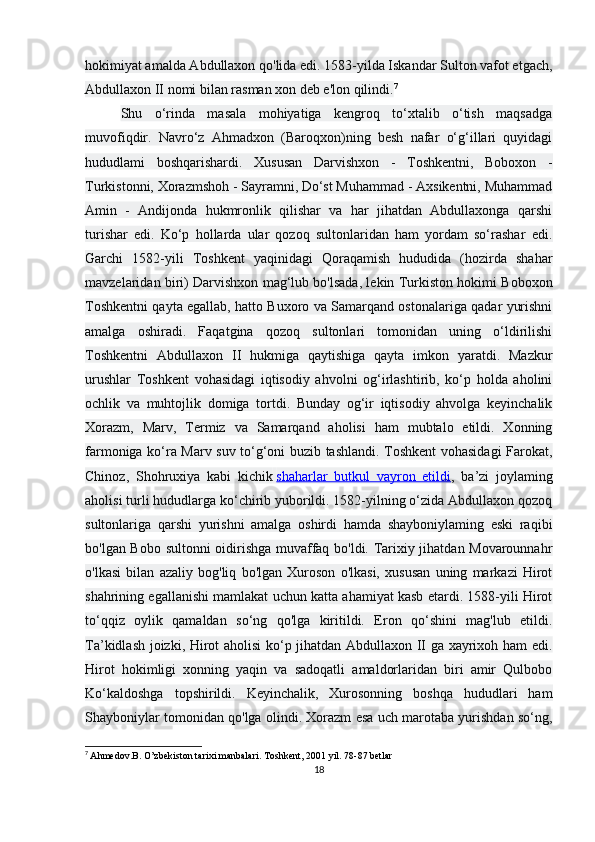 hokimiyat amalda Abdullaxon qo'lida edi. 1583-yilda Iskandar Sulton vafot etgach,
Abdullaxon II nomi bilan rasman xon deb e'lon qilindi. 7
Shu   o‘rinda   masala   mohiyatiga   kengroq   to‘xtalib   o‘tish   maqsadga
muvofiqdir.   Navro‘z   Ahmadxon   (Baroqxon)ning   besh   nafar   o‘g‘illari   quyidagi
hududlami   boshqarishardi.   Xususan   Darvishxon   -   Toshkentni,   Boboxon   -
Turkistonni, Xorazmshoh - Sayramni, Do‘st Muhammad - Axsikentni, Muhammad
Amin   -   Andijonda   hukmronlik   qilishar   va   har   jihatdan   Abdullaxonga   qarshi
turishar   edi.   Ko‘p   hollarda   ular   qozoq   sultonlaridan   ham   yordam   so‘rashar   edi.
Garchi   1582-yili   Toshkent   yaqinidagi   Qoraqamish   hududida   (hozirda   shahar
mavzelaridan biri) Darvishxon mag‘lub bo'lsada, lekin Turkiston hokimi Boboxon
Toshkentni qayta egallab, hatto Buxoro va Samarqand ostonalariga qadar yurishni
amalga   oshiradi.   Faqatgina   qozoq   sultonlari   tomonidan   uning   o‘ldirilishi
Toshkentni   Abdullaxon   II   hukmiga   qaytishiga   qayta   imkon   yaratdi.   Mazkur
urushlar   Toshkent   vohasidagi   iqtisodiy   ahvolni   og‘irlashtirib,   ko‘p   holda   aholini
ochlik   va   muhtojlik   domiga   tortdi.   Bunday   og‘ir   iqtisodiy   ahvolga   keyinchalik
Xorazm,   Marv,   Termiz   va   Samarqand   aholisi   ham   mubtalo   etildi.   Xonning
farmoniga ko‘ra Marv suv to‘g‘oni buzib tashlandi. Toshkent vohasidagi Farokat,
Chinoz,   Shohruxiya   kabi   kichik   shaharlar   butkul   vayron   etildi ,   ba’zi   joylaming
aholisi turli hududlarga ko‘chirib yuborildi. 1582-yilning o‘zida Abdullaxon qozoq
sultonlariga   qarshi   yurishni   amalga   oshirdi   hamda   shayboniylaming   eski   raqibi
bo'lgan Bobo sultonni oidirishga muvaffaq bo'ldi. Tarixiy jihatdan Movarounnahr
o'lkasi   bilan   azaliy   bog'liq   bo'lgan   Xuroson   o'lkasi,   xususan   uning   markazi   Hirot
shahrining egallanishi mamlakat uchun katta ahamiyat kasb etardi. 1588-yili Hirot
to‘qqiz   oylik   qamaldan   so‘ng   qo'lga   kiritildi.   Eron   qo‘shini   mag'lub   etildi.
Ta’kidlash joizki, Hirot aholisi ko‘p jihatdan Abdullaxon II ga xayrixoh ham edi.
Hirot   hokimligi   xonning   yaqin   va   sadoqatli   amaldorlaridan   biri   amir   Qulbobo
Ko‘kaldoshga   topshirildi.   Keyinchalik,   Xurosonning   boshqa   hududlari   ham
Shayboniylar tomonidan qo'lga olindi. Xorazm esa uch marotaba yurishdan so‘ng,
7
  Ahmedov.B. O’zbekiston tarixi manbalari.   Toshkent, 2001 yil. 78-87 betlar
18 