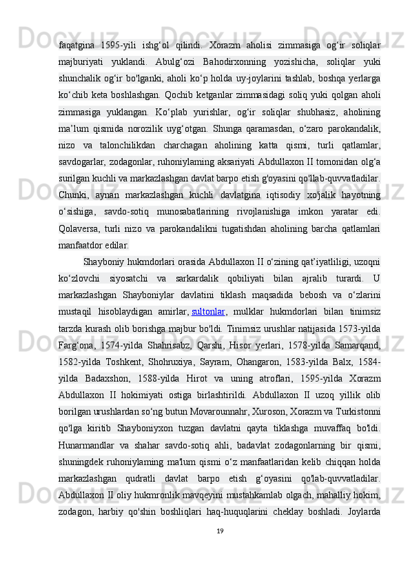 faqatgina   1595-yili   ishg‘ol   qilindi.   Xorazm   aholisi   zimmasiga   og‘ir   soliqlar
majburiyati   yuklandi.   Abulg‘ozi   Bahodirxonning   yozishicha,   soliqlar   yuki
shunchalik  og‘ir   bo'lganki,  aholi   ko‘p  holda  uy-joylarini  tashlab,  boshqa   yerlarga
ko‘chib   keta   boshlashgan.   Qochib   ketganlar   zimmasidagi   soliq   yuki   qolgan   aholi
zimmasiga   yuklangan.   Ko‘plab   yurishlar,   og‘ir   soliqlar   shubhasiz,   aholining
ma’lum   qismida   norozilik   uyg‘otgan.   Shunga   qaramasdan,   o‘zaro   parokandalik,
nizo   va   talonchilikdan   charchagan   aholining   katta   qismi,   turli   qatlamlar,
savdogarlar, zodagonlar, ruhoniylaming aksariyati Abdullaxon II tomonidan olg‘a
surilgan kuchli va markazlashgan davlat barpo etish g'oyasini qo'llab-quvvatladilar.
Chunki,   aynan   markazlashgan   kuchli   davlatgina   iqtisodiy   xo'jalik   hayotning
o‘sishiga,   savdo-sotiq   munosabatlarining   rivojlanishiga   imkon   yaratar   edi.
Qolaversa,   turli   nizo   va   parokandalikni   tugatishdan   aholining   barcha   qatlamlari
manfaatdor edilar.
Shayboniy hukmdorlari orasida Abdullaxon II o‘zining qat’iyatliligi, uzoqni
ko‘zlovchi   siyosatchi   va   sarkardalik   qobiliyati   bilan   ajralib   turardi.   U
markazlashgan   Shayboniylar   davlatini   tiklash   maqsadida   bebosh   va   o‘zlarini
mustaqil   hisoblaydigan   amirlar,   sultonlar ,   mulklar   hukmdorlari   bilan   tinimsiz
tarzda kurash olib borishga majbur bo'ldi. Tinimsiz urushlar natijasida 1573-yilda
Farg‘ona,   1574-yilda   Shahrisabz,   Qarshi,   Hisor   yerlari,   1578-yilda   Samarqand,
1582-yilda   Toshkent,   Shohruxiya,   Sayram,   Ohangaron,   1583-yilda   Balx,   1584-
yilda   Badaxshon,   1588-yilda   Hirot   va   uning   atroflari,   1595-yilda   Xorazm
Abdullaxon   II   hokimiyati   ostiga   birlashtirildi.   Abdullaxon   II   uzoq   yillik   olib
borilgan urushlardan so‘ng butun Movarounnahr, Xuroson, Xorazm va Turkistonni
qo'lga   kiritib   Shayboniyxon   tuzgan   davlatni   qayta   tiklashga   muvaffaq   bo'ldi.
Hunarmandlar   va   shahar   savdo-sotiq   ahli,   badavlat   zodagonlarning   bir   qismi,
shuningdek   ruhoniylaming   ma'lum   qismi   o‘z   manfaatlaridan   kelib   chiqqan   holda
markazlashgan   qudratli   davlat   barpo   etish   g‘oyasini   qo'lab-quvvatladilar.
Abdullaxon II oliy hukmronlik mavqeyini mustahkamlab olgach, mahalliy hokim,
zodagon,   harbiy   qo'shin   boshliqlari   haq-huquqlarini   cheklay   boshladi.   Joylarda
19 