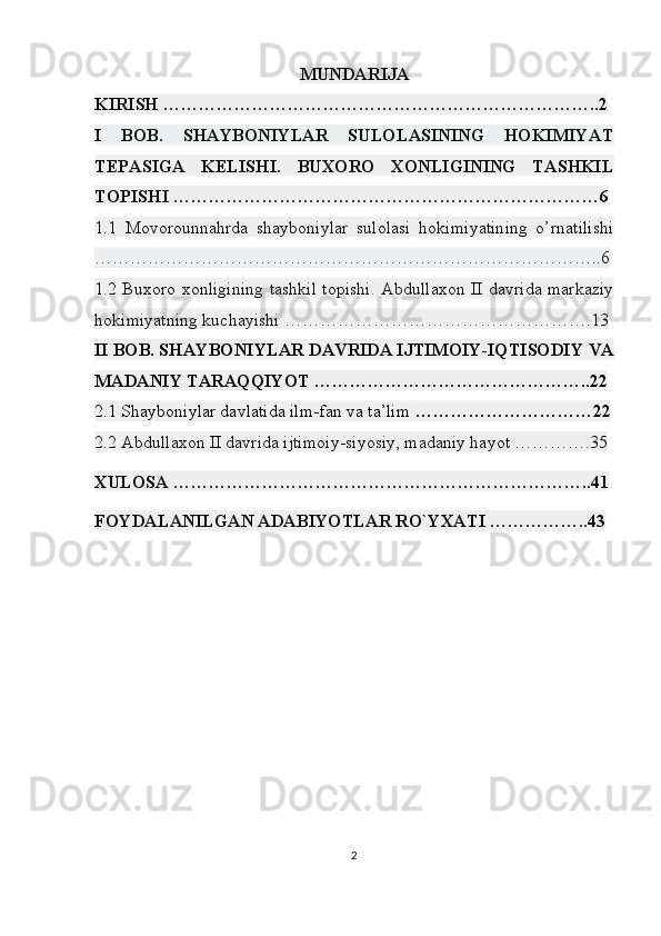 MUNDARIJA
KIRISH ………………………………………………………………..2
I   BOB.   SHAYBONIYLAR   SULOLASINING   HOKIMIYAT
TEPASIGA   KELISHI.   BUXORO   XONLIGINING   TASHKIL
TOPISHI ………………………………………………………………6
1.1   Movorounnahrda   shayboniylar   sulolasi   hokimiyatining   o’rnatilishi
…………………………………………………………………………..6
1.2 Buxoro xonligining tashkil topishi. Abdullaxon II davrida markaziy
hokimiyatning kuchayishi …………………………………………….13
II BOB. SHAYBONIYLAR DAVRIDA IJTIMOIY-IQTISODIY   VA
MADANIY TARAQQIYOT ………………………………………..22
2.1 Shayboniylar davlatida ilm-fan va ta’lim  …………………………22
2.2 Abdullaxon II davrida ijtimoiy-siyosiy, madaniy hayot ………….35
XULOSA ……………………………………………………………..41
FOYDALANILGAN ADABIYOTLAR RO`YXATI ……………..43
2 