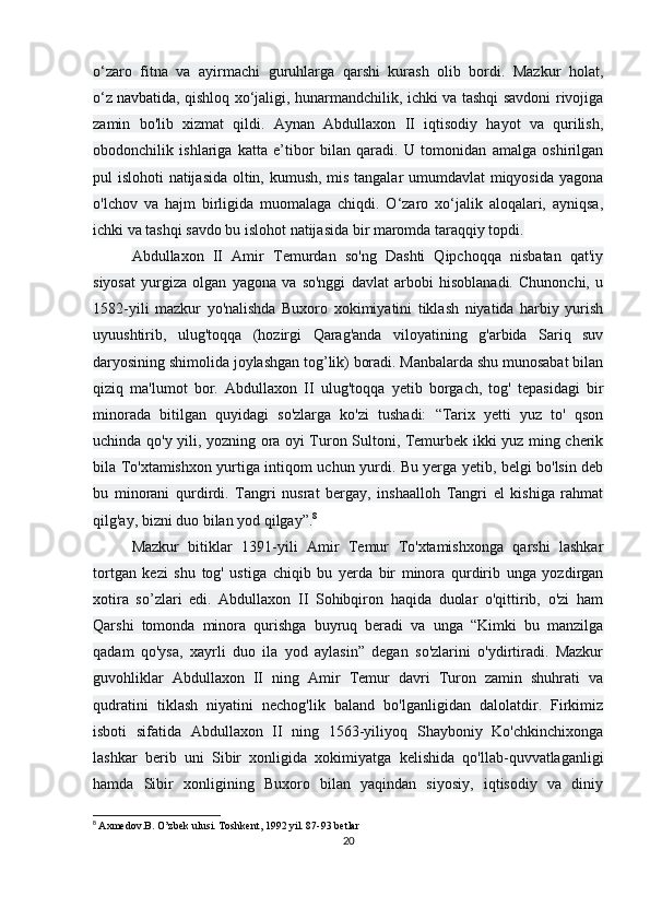 o‘zaro   fitna   va   ayirmachi   guruhlarga   qarshi   kurash   olib   bordi.   Mazkur   holat,
o‘z   navbatida , qishloq xo‘jaligi, hunarmandchilik, ichki va tashqi savdoni rivojiga
zamin   bo'lib   xizmat   qildi.   Aynan   Abdullaxon   II   iqtisodiy   hayot   va   qurilish,
obodonchilik   ishlariga   katta   e’tibor   bilan   qaradi.   U   tomonidan   amalga   oshirilgan
pul islohoti natijasida oltin, kumush, mis tangalar umumdavlat miqyosida yagona
o'lchov   va   hajm   birligida   muomalaga   chiqdi.   O‘zaro   xo‘jalik   aloqalari,   ayniqsa,
ichki va tashqi savdo bu islohot natijasida bir maromda taraqqiy topdi.
Abdullaxon   II   Amir   Temurdan   so'ng   Dashti   Qipchoqqa   nisbatan   qat'iy
siyosat   yurgiza   olgan   yagona   va   so'nggi   davlat   arbobi   hisoblanadi.   Chunonchi,   u
1582-yili   mazkur   yo'nalishda   Buxoro   xokimiyatini   tiklash   niyatida   harbiy   yurish
uyuushtirib,   ulug'toqqa   (hozirgi   Qarag'anda   viloyatining   g'arbida   Sariq   suv
daryosining shimolida joylashgan tog’lik) boradi. Manbalarda shu munosabat bilan
qiziq   ma'lumot   bor.   Abdullaxon   II   ulug'toqqa   yetib   borgach,   tog'   tepasidagi   bir
minorada   bitilgan   quyidagi   so'zlarga   ko'zi   tushadi:   “Tarix   yetti   yuz   to'   qson
uchinda qo'y yili, yozning ora oyi Turon Sultoni, Temurbek ikki yuz ming cherik
bila To'xtamishxon yurtiga intiqom uchun yurdi. Bu yerga yetib, belgi bo'lsin deb
bu   minorani   qurdirdi.   Tangri   nusrat   bergay,   inshaalloh   Tangri   el   kishiga   rahmat
qilg'ay, bizni duo bilan yod qilgay”. 8
Mazkur   bitiklar   1391-yili   Amir   Temur   To'xtamishxonga   qarshi   lashkar
tortgan   kezi   shu   tog'   ustiga   chiqib   bu   yerda   bir   minora   qurdirib   unga   yozdirgan
xotira   so’zlari   edi.   Abdullaxon   II   Sohibqiron   haqida   duolar   o'qittirib,   o'zi   ham
Qarshi   tomonda   minora   qurishga   buyruq   beradi   va   unga   “Kimki   bu   manzilga
qadam   qo'ysa,   xayrli   duo   ila   yod   aylasin”   degan   so'zlarini   o'ydirtiradi.   Mazkur
guvohliklar   Abdullaxon   II   ning   Amir   Temur   davri   Turon   zamin   shuhrati   va
qudratini   tiklash   niyatini   nechog'lik   baland   bo'lganligidan   dalolatdir.   Firkimiz
isboti   sifatida   Abdullaxon   II   ning   1563-yiliyoq   Shayboniy   Ko'chkinchixonga
lashkar   berib   uni   Sibir   xonligida   xokimiyatga   kelishida   qo'llab-quvvatlaganligi
hamda   Sibir   xonligining   Buxoro   bilan   yaqindan   siyosiy,   iqtisodiy   va   diniy
8
  Axmedov.B. O’zbek ulusi. Toshkent, 1992 yil. 87-93 betlar
20 