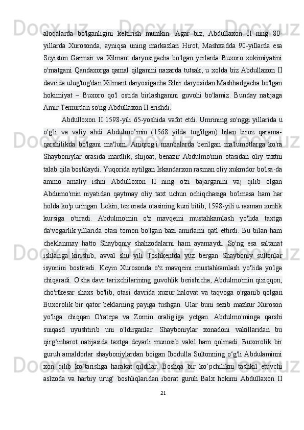 aloqalarda   bo'lganligini   keltirish   mumkin.   Agar   biz,   Abdullaxon   II   ning   80-
yillarda   Xurosonda,   ayniqsa   uning   markazlari   Hirot,   Mashxadda   90-yillarda   esa
Seyiston   Garmsir   va   Xilmant   daryosigacha   bo'lgan   yerlarda   Buxoro   xokimiyatini
o'rnatgani   Qandaxorga   qamal   qilganini   nazarda  tutsak ,  u  xolda  biz  Abdullaxon  II
davrida ulug'tog'dan Xilmant daryosigacha Sibir daryosidan Mashhadgacha bo'lgan
hokimiyat   –   Buxoro   qo'l   ostida   birlashganini   guvohi   bo'lamiz.   Bunday   natijaga
Amir Temurdan so'ng Abdullaxon II erishdi.
Abdulloxon II 1598-yili 65-yoshida vafot etdi. Umrining so'nggi  yillarida u
o'g'li   va   valiy   ahdi   Abdulmo’min   (1568   yilda   tug'ilgan)   bilan   biroz   qarama-
qarshilikda   bo'lgani   ma'lum.   Aniqrog'i   manbalarda   berilgan   ma'lumotlarga   ko'ra
Shayboniylar   orasida   mardlik,   shijoat,   benazir   Abdulmo'min   otasidan   oliy   taxtni
talab qila boshlaydi. Yuqorida aytilgan Iskandarxon rasman oliy xukmdor bo'lsa-da
ammo   amaliy   ishni   Abdulloxon   II   ning   o'zi   bajarganini   vaj   qilib   olgan
Abdumo'min   niyatidan   qaytmay   oliy   taxt   uchun   ochiqchasiga   bo'lmasa   ham   har
holda ko'p uringan. Lekin, tez orada otasining kuni bitib, 1598-yili u rasman xonlik
kursiga   o'tiradi.   Abdulmo'min   o'z   mavqeini   mustahkamlash   yo'lida   taxtga
da'vogarlik yillarida otasi  tomon  bo'lgan  bazi  amirlarni   qatl  ettirdi. Bu  bilan  ham
cheklanmay   hatto   Shayboniy   shahzodalarni   ham   ayamaydi.   So'ng   esa   saltanat
ishlariga   kirishib,   avval   shu   yili   Toshkentda   yuz   bergan   Shayboniy   sultonlar
isyonini   bostiradi.   Keyin   Xurosonda   o'z   mavqeini   mustahkamlash   yo'lida   yo'lga
chiqaradi. O'sha davr tarixchilarining guvohlik berishicha, Abdulmo'min qiziqqon,
cho'rtkesar   shaxs   bo'lib,   otasi   davrida   xuzur   halovat   va   taqvoga   o'rganib   qolgan
Buxorolik   bir   qator   beklarning   payiga   tushgan.   Ular   buni   sezib   mazkur   Xuroson
yo'liga   chiqqan   O'ratepa   va   Zomin   oralig'iga   yetgan.   Abdulmo'minga   qarshi
suiqasd   uyushtirib   uni   o'ldirganlar.   Shayboniylar   xonadoni   vakillaridan   bu
qirg‘inbarot   natijasida   taxtga   deyarli   munosib   vakil   ham   qolmadi.   Buxorolik   bir
guruh amaldorlar shayboniylardan boigan Ibodulla Sultonning o‘g'li Abdulaminni
xon   qilib   ko‘tarishga   harakat   qildilar.   Boshqa   bir   ko‘pchilikni   tashkil   etuvchi
aslzoda   va   harbiy   urug‘   boshliqlaridan   iborat   guruh   Balx   hokimi   Abdullaxon   II
21 