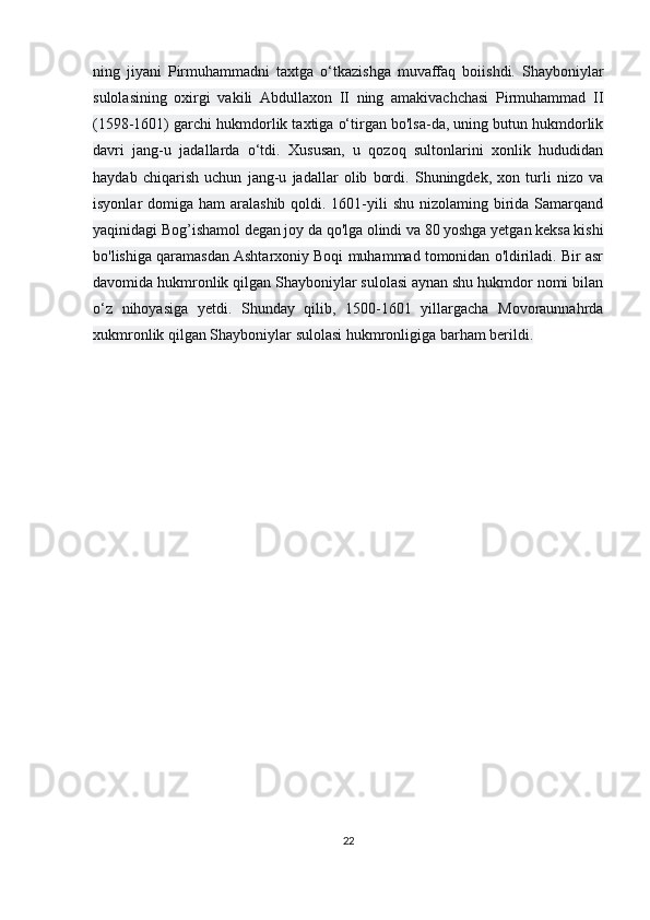 ning   jiyani   Pirmuhammadni   taxtga   o‘tkazishga   muvaffaq   boiishdi.   Shayboniylar
sulolasining   oxirgi   vakili   Abdullaxon   II   ning   amakivachchasi   Pirmuhammad   II
(1598-1601) garchi hukmdorlik taxtiga o‘tirgan bo'lsa-da, uning butun hukmdorlik
davri   jang-u   jadallarda   o‘tdi.   Xususan,   u   qozoq   sultonlarini   xonlik   hududidan
haydab   chiqarish   uchun   jang-u   jadallar   olib   bordi.   Shuningdek,   xon   turli   nizo   va
isyonlar  domiga ham  aralashib qoldi. 1601-yili  shu nizolaming birida  Samarqand
yaqinidagi Bog’ishamol degan joy da qo'lga olindi va 80 yoshga yetgan keksa kishi
bo'lishiga qaramasdan Ashtarxoniy Boqi muhammad tomonidan o'ldiriladi. Bir asr
davomida hukmronlik qilgan Shayboniylar sulolasi aynan shu hukmdor nomi bilan
o‘z   nihoyasiga   yetdi.   Shunday   qilib,   1500-1601   yillargacha   Movoraunnahrda
xukmronlik qilgan Shayboniylar sulolasi hukmronligiga barham berildi.
22 