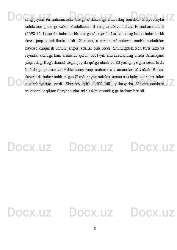 ning   jiyani   Pirmuhammadni   taxtga   o‘tkazishga   muvaffaq   boiishdi.   Shayboniylar
sulolasining   oxirgi   vakili   Abdullaxon   II   ning   amakivachchasi   Pirmuhammad   II
(1598-1601) garchi hukmdorlik taxtiga o‘tirgan bo'lsa-da, uning butun hukmdorlik
davri   jang-u   jadallarda   o‘tdi.   Xususan,   u   qozoq   sultonlarini   xonlik   hududidan
haydab   chiqarish   uchun   jang-u   jadallar   olib   bordi.   Shuningdek,   xon   turli   nizo   va
isyonlar  domiga ham  aralashib qoldi. 1601-yili  shu nizolaming birida  Samarqand
yaqinidagi Bog’ishamol degan joy da qo'lga olindi va 80 yoshga yetgan keksa kishi
bo'lishiga qaramasdan Ashtarxoniy Boqi muhammad tomonidan o'ldiriladi. Bir asr
davomida hukmronlik qilgan Shayboniylar sulolasi aynan shu hukmdor nomi bilan
o‘z   nihoyasiga   yetdi.   Shunday   qilib,   1500-1601   yillargacha   Movoraunnahrda
xukmronlik qilgan Shayboniylar sulolasi hukmronligiga barham berildi.
22