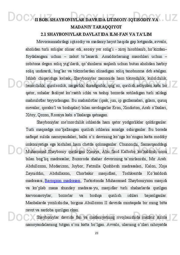 II BOB. SHAYBONIYLAR DAVRIDA IJTIMOIY-IQTISODIY   VA
MADANIY TARAQQIYOT
2.1 SHAYBONIYLAR DAVLATIDA ILM-FAN VA TA’LIM
Movoraunnahrdagi iqtisodiy va madaniy hayot haqida gap ketganda, avvalo,
aholidan   turli   soliqlar   olinar   edi,   asosiy   yer   solig’i   -   xiroj   hisoblanib,   ho’kizdan–
foydalangani   uchun   –   zakot   to’lanardi.   Amaldorlarning   maoshlari   uchun   –
zobitona degan soliq  yig’ilardi, qo’shinlarni  saqlash  uchun  butun aholidan harbiy
soliq   undirardi,   bog’lar   va   tokzorlardan   olinadigan   soliq   tanobnoma   deb   atalgan.
Ishlab   chiqarishga   kelsak,   Shayboniylar   zamonida   ham   tikuvchilik,   kulolchilik,
temirchilik, qurolsozlik, zargarlik, duradgorlik, qog’oz, qurilish ashyolari  kabi bir
qator,   sohalar   faoliyat   ko’rsatib   ichki   va   tashqi   bozorda   sotiladigan   turli   xildagi
mahsulotlar tayyorlangan. Bu mahsulotlar (ipak, jun, ip gazlamalari, gilam, quruq
mevalar, qorako’l va boshqalar) bilan savdogarlar Eron, Xindiston, Arab o’lkalari,
Xitoy, Qozon, Rossiya kabi o’lkalarga qatnagan.
Shayboniylar   me’morchilik   ishlarida   ham   qator   yodgorliklar   qoldirganlar.
Turli   maqsadga   mo’ljallangan   qurilish   ishlarini   amalga   oshirganlar.   Bu   borada
nafaqat  sulola namoyandalari, balki  o’z davrining ko’zga  ko’ringan katta moddiy
imkoniyatiga   ega   kishilari   ham   chetda   qolmaganlar.   Chunonchi,   Samarqanddagi
Muhammad   Shayboniy   qurdirgan   Xoniya,   Abu   Said   Kalbobo   ko’kaldosh   nomi
bilan   bog’liq   madrasalar,   Buxoroda   shahar   devorining   ta’mirlanishi,   Mir   Arab.
Abdulloxon,   Modarixon,   Juybor,   Fatxulla   Qushbesh   madrasalari,   Kalon,   Xoja
Zayniddin,   Abdullaxon,   Chorbakir   masjidlari,   Toshkentda   Ko’kaldosh
madrasasi,   Baroqxon   madrasasi ,   Turkistonda   Muhammad   Shayboniyxon   masjidi
va   ko’plab   mana   shunday   madrasa-yu,   masjidlar   turli   shaharlarda   qurilgan
karvonsaroylar,   bozorlar   va   boshqa   qurilish   ishlari   bajarilganlar.
Manbalarda   yozilishicha,   birgina   Abulloxon   II   davrida   mintaqada   bir   ming   bitta
ravot va sardoba qurilgan ekan.
Shayboniylar   davrida   fan   va   madaniyatning   rivojlanishida   mazkur   sulola
namoyandalarning   tutgan   o’rni   katta   bo’lgan.   Avvalo,   ularning   o’zlari   nihoyatda
23 