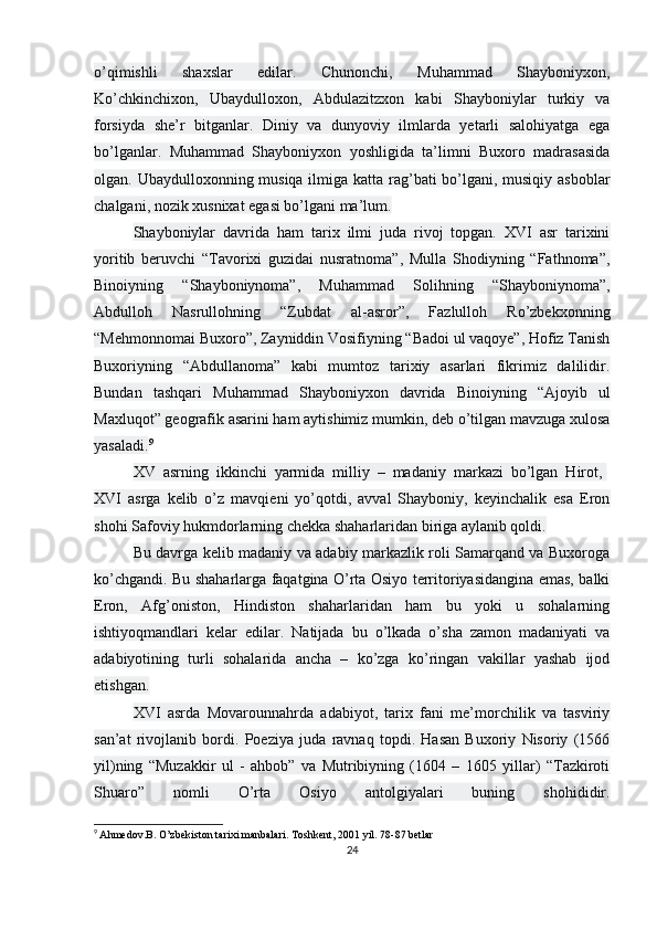 o’qimishli   shaxslar   edilar.   Chunonchi,   Muhammad   Shayboniyxon,
Ko’chkinchixon,   Ubaydulloxon,   Abdulazitzxon   kabi   Shayboniylar   turkiy   va
forsiyda   she’r   bitganlar.   Diniy   va   dunyoviy   ilmlarda   yetarli   salohiyatga   ega
bo’lganlar.   Muhammad   Shayboniyxon   yoshligida   ta’limni   Buxoro   madrasasida
olgan. Ubaydulloxonning musiqa ilmiga katta rag’bati bo’lgani, musiqiy asboblar
chalgani, nozik xusnixat egasi bo’lgani ma’lum.
Shayboniylar   davrida   ham   tarix   ilmi   juda   rivoj   topgan.   XVI   asr   tarixini
yoritib   beruvchi   “Tavorixi   guzidai   nusratnoma”,   Mulla   Shodiyning   “Fathnoma”,
Binoiyning   “Shayboniynoma”,   Muhammad   Solihning   “Shayboniynoma”,
Abdulloh   Nasrullohning   “Zubdat   al-asror”,   Fazlulloh   Ro’zbekxonning
“Mehmonnomai Buxoro”, Zayniddin Vosifiyning “Badoi ul vaqoye”, Hofiz Tanish
Buxoriyning   “Abdullanoma”   kabi   mumtoz   tarixiy   asarlari   fikrimiz   dalilidir.
Bundan   tashqari   Muhammad   Shayboniyxon   davrida   Binoiyning   “Ajoyib   ul
Maxluqot” geografik asarini ham aytishimiz mumkin, deb o’tilgan mavzuga xulosa
yasaladi. 9
XV   asrning   ikkinchi   yarmida   milliy   –   madaniy   markazi   bo’lgan   Hirot,  
XVI   asrga   kelib   o’z   mavqieni   yo’qotdi,   avval   Shayboniy,   keyinchalik   esa   Eron
shohi Safoviy hukmdorlarning chekka shaharlaridan biriga aylanib qoldi.
Bu davrga kelib madaniy va adabiy markazlik roli Samarqand va Buxoroga
ko’chgandi. Bu shaharlarga faqatgina O’rta Osiyo territoriyasidangina emas, balki
Eron,   Afg’oniston,   Hindiston   shaharlaridan   ham   bu   yoki   u   sohalarning
ishtiyoqmandlari   kelar   edilar.   Natijada   bu   o’lkada   o’sha   zamon   madaniyati   va
adabiyotining   turli   sohalarida   ancha   –   ko’zga   ko’ringan   vakillar   yashab   ijod
etishgan.
XVI   asrda   Movarounnahrda   adabiyot,   tarix   fani   me’morchilik   va   tasviriy
san’at   rivojlanib   bordi.   Poeziya   juda   ravnaq   topdi.   Hasan   Buxoriy   Nisoriy   (1566
yil)ning   “Muzakkir   ul   -   ahbob”   va   Mutribiyning   (1604   –   1605   yillar)   “Tazkiroti
Shuaro”   nomli   O’rta   Osiyo   antolgiyalari   buning   shohididir.
9
  Ahmedov.B. O’zbekiston tarixi manbalari.   Toshkent, 2001 yil. 78-87 betlar
24 