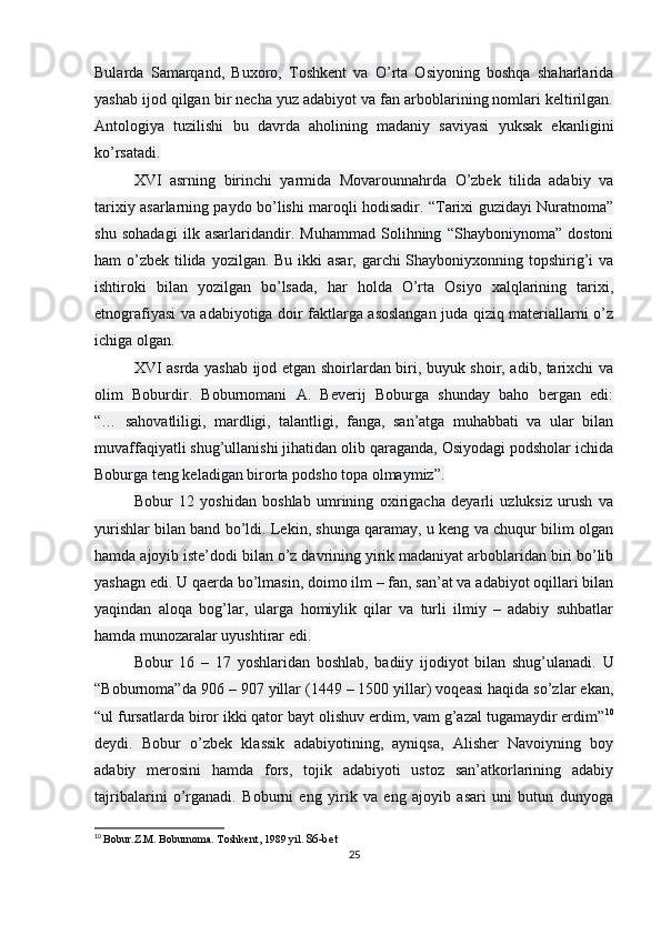 Bularda   Samarqand,   Buxoro,   Toshkent   va   O’rta   Osiyoning   boshqa   shaharlarida
yashab ijod qilgan bir necha yuz adabiyot va fan arboblarining nomlari keltirilgan.
Antologiya   tuzilishi   bu   davrda   aholining   madaniy   saviyasi   yuksak   ekanligini
ko’rsatadi.
XVI   asrning   birinchi   yarmida   Movarounnahrda   O’zbek   tilida   adabiy   va
tarixiy asarlarning paydo bo’lishi maroqli hodisadir. “Tarixi guzidayi Nuratnoma”
shu   sohadagi   ilk   asarlaridandir.   Muhammad   Solihning   “Shayboniynoma”   dostoni
ham o’zbek tilida yozilgan. Bu ikki asar, garchi Shayboniyxonning topshirig’i va
ishtiroki   bilan   yozilgan   bo’lsada,   har   holda   O’rta   Osiyo   xalqlarining   tarixi,
etnografiyasi va adabiyotiga doir faktlarga asoslangan juda qiziq materiallarni o’z
ichiga olgan.
XVI asrda yashab ijod etgan shoirlardan biri, buyuk shoir, adib, tarixchi va
olim   Boburdir.   Boburnomani   A.   Beverij   Boburga   shunday   baho   bergan   edi:
“…   sahovatliligi,   mardligi,   talantligi,   fanga,   san’atga   muhabbati   va   ular   bilan
muvaffaqiyatli shug’ullanishi jihatidan olib qaraganda, Osiyodagi podsholar ichida
Boburga teng keladigan birorta podsho topa olmaymiz”.
Bobur   12   yoshidan   boshlab   umrining   oxirigacha   deyarli   uzluksiz   urush   va
yurishlar bilan band bo’ldi. Lekin, shunga qaramay, u keng va chuqur bilim olgan
hamda ajoyib iste’dodi bilan o’z davrining yirik madaniyat arboblaridan biri bo’lib
yashagn edi. U qaerda bo’lmasin, doimo ilm – fan, san’at va adabiyot oqillari bilan
yaqindan   aloqa   bog’lar,   ularga   homiylik   qilar   va   turli   ilmiy   –   adabiy   suhbatlar
hamda munozaralar uyushtirar edi.
Bobur   16   –   17   yoshlaridan   boshlab,   badiiy   ijodiyot   bilan   shug’ulanadi.   U
“Boburnoma”da 906 – 907 yillar (1449 – 1500 yillar) voqeasi haqida so’zlar ekan,
“ul fursatlarda biror ikki qator bayt olishuv erdim, vam g’azal tugamaydir erdim” 10
deydi.   Bobur   o’zbek   klassik   adabiyotining,   ayniqsa,   Alisher   Navoiyning   boy
adabiy   merosini   hamda   fors,   tojik   adabiyoti   ustoz   san’atkorlarining   adabiy
tajribalarini   o’rganadi.   Boburni   eng   yirik   va   eng   ajoyib   asari   uni   butun   dunyoga
10
  Bobur.Z.M. Boburnoma. Toshkent, 1989 yil.  86-bet
25 