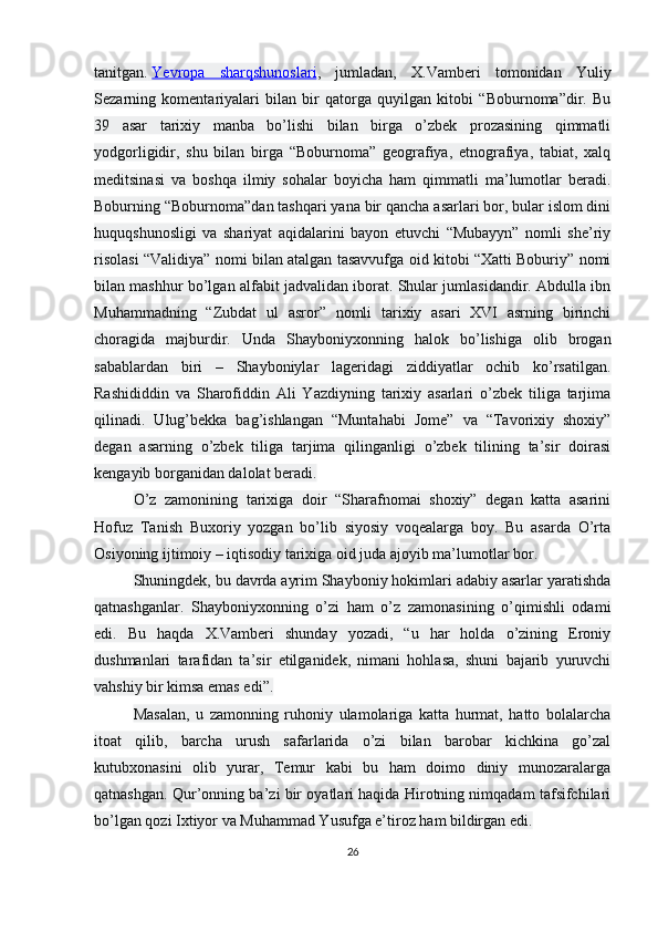 tanitgan.   Yevropa   sharqshunoslari ,   jumladan,   X.Vamberi   tomonidan   Yuliy
Sezarning   komentariyalari   bilan   bir   qatorga   quyilgan   kitobi   “Boburnoma”dir.   Bu
39   asar   tarixiy   manba   bo’lishi   bilan   birga   o’zbek   prozasining   qimmatli
yodgorligidir,   shu   bilan   birga   “Boburnoma”   geografiya,   etnografiya,   tabiat,   xalq
meditsinasi   va   boshqa   ilmiy   sohalar   boyicha   ham   qimmatli   ma’lumotlar   beradi.
Boburning “Boburnoma”dan tashqari yana bir qancha asarlari bor, bular islom dini
huquqshunosligi   va   shariyat   aqidalarini   bayon   etuvchi   “Mubayyn”   nomli   she’riy
risolasi “Validiya” nomi bilan atalgan tasavvufga oid kitobi “Xatti Boburiy” nomi
bilan mashhur bo’lgan alfabit jadvalidan iborat. Shular jumlasidandir. Abdulla ibn
Muhammadning   “Zubdat   ul   asror”   nomli   tarixiy   asari   XVI   asrning   birinchi
choragida   majburdir.   Unda   Shayboniyxonning   halok   bo’lishiga   olib   brogan
sabablardan   biri   –   Shayboniylar   lageridagi   ziddiyatlar   ochib   ko’rsatilgan.
Rashididdin   va   Sharofiddin   Ali   Yazdiyning   tarixiy   asarlari   o’zbek   tiliga   tarjima
qilinadi.   Ulug’bekka   bag’ishlangan   “Muntahabi   Jome”   va   “Tavorixiy   shoxiy”
degan   asarning   o’zbek   tiliga   tarjima   qilinganligi   o’zbek   tilining   ta’sir   doirasi
kengayib borganidan dalolat beradi.
O’z   zamonining   tarixiga   doir   “Sharafnomai   shoxiy”   degan   katta   asarini
Hofuz   Tanish   Buxoriy   yozgan   bo’lib   siyosiy   voqealarga   boy.   Bu   asarda   O’rta
Osiyoning ijtimoiy – iqtisodiy tarixiga oid juda ajoyib ma’lumotlar bor.
Shuningdek, bu davrda ayrim Shayboniy hokimlari adabiy asarlar yaratishda
qatnashganlar.   Shayboniyxonning   o’zi   ham   o’z   zamonasining   o’qimishli   odami
edi.   Bu   haqda   X.Vamberi   shunday   yozadi,   “u   har   holda   o’zining   Eroniy
dushmanlari   tarafidan   ta’sir   etilganidek,   nimani   hohlasa,   shuni   bajarib   yuruvchi
vahshiy bir kimsa emas edi”. 
Masalan,   u   zamonning   ruhoniy   ulamolariga   katta   hurmat,   hatto   bolalarcha
itoat   qilib,   barcha   urush   safarlarida   o’zi   bilan   barobar   kichkina   go’zal
kutubxonasini   olib   yurar,   Temur   kabi   bu   ham   doimo   diniy   munozaralarga
qatnashgan. Qur’onning ba’zi bir oyatlari haqida Hirotning nimqadam tafsifchilari
bo’lgan qozi Ixtiyor va Muhammad Yusufga e’tiroz ham bildirgan edi.
26 