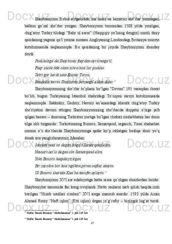 Shayboniyxon  Bobur   aytganidek,  ma’nosiz  va  lazzatsiz   she’rlar  yozmagan,
balkim   go’zal   she’rlar   yozgan.   Shayboniyxon   tomonidan   1508   yilda   yozilgan,
chig’atoy Turkiy tilidagi “Bahr  ul asror” (Haqqiqiy yo’lning dengizi) nomli diniy
qasidaning yagona qo’l yozma nusxasi Angliyaning Londondagi Britaniya muzeyi
kutubxonasida   saqlanmoqda.   Bu   qasidaning   bir   joyida   Shayboniyxon   shunday
deydi:
Podsholiga’da Shayboniy faqrdan ayrilmaga’il,
Faqr shohi ikki olam ichra boa’lur podsho.
Tetri gar berdi seta Eroniy Turon,
Bandalik tavrin Shayboniy bermagil eldan daho. 11
Shayboniyxonning   she’rlar   to’plami   bo’lgan   “Devon”   191   varaqdan   iborat
bo’lib,   bugun   Turkiyaning   Istambul   shahridagi   To’nqoni   saroyi   kutubxonasida
saqlanmoqda.   Sakkokiy,   Gadoiy,   Navoiy   an’anasidagi   klassik   chig’atoy   Turkiy
she’riyatini   davom   ettirgan   Shayboniyxonning   she’rlarida   diqqatni   o’ziga   jalb
qilgan hassos – shoirning Turkiston yurtiga bo’lgan cheksiz muhabbatini har doim
tilga olib turganidir. Turkistonning Buxoro, Samarqand, urganch, Yassi shaharlari
nomini   o’z   she’rlarida   Shayboniyxonga   qadar   ko’p   ishlatgan   boshqa   shoir   yo’q
desak sira yanglishmaymiz. Masalan:
Jannati maa’vo degan boga’i Samarqand elim,
Navsari aa’lo degan obi Samarqand elim,
Yoki Buxoro haqida yizilgan
Bir zayolim bor koa’ngilkim pirmu vafoiy atayin.
Ul Buxoro sharida Kaa’ba tavofin aylayin. 12
Shayboniyxon XVI asr adabiyotiga katta xissa qo’shgan shoirlardan biridir.
Shayboniylar zamonida fan keng rivojlandi. Hatto sonlarni zarb qilish haqida izoh
berilgan   “Hisob   usullari   risolasi”   XVI   asrga   mansub   asardir.   1593   yilda   Amin
Ahmad   Roziy   “Haft   iqlim”   (Etti   iqlim)   degan   jo’g’rofiy   –   biologik   lug’at   tuzdi.
11
  Hofiz Tanish Buxoriy “Abdullanoma” 1-jild 139-bet
12
  Hofiz Tanish Buxoriy “Abdullanoma” 1-jild 139-bet
27 