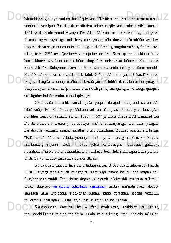 Mutrabiyning dunyo xaritasi kashf qilingan. “Tazkiroti shuaro” ham taxminan shu
vaqtlarda   yozilgan.   Bu   davrda   meditsina   sohasida   qilingan   ilmlar   sezilib   turardi.
1541   yilda   Muhammad   Husayn   Ibn   Al   –   Me’roni   as   -   Samarqandiy   tibbiy   va
farmakalogiya   ruyxatiga   oid   ilmiy   asar   yozib,   o’ta   dorivor   o’simliklardan   dori
tayyorlash va saqlash uchun ishlatiladigan idishlarning rangdor nafis syr’atlar ilova
41   qilindi.   XVI   asr   Qozilarning   hujjatlaridan   biz   Samarqandda   tabiblar   ko’z
kasalliklarini   davolash   ishlari   bilan   shug’ullanganliklarini   bilamiz.   Ko’z   tabibi
Shoh   Ali   ibn   Sulaymon   Navro’z   Ahmadxon   huzurida   ishlagan.   Samarqandda
Ko’chkinchixon   zamonida   Hirotlik   tabib   Sulton   Ali   ishlagan.   U   kasalliklar   va
terapiya   haqida   umumiy   ma’lumot   beradigan   “Tabiblik   dasturlamasi”ni   yozgan.
Shayboniylar davrida ko’p asarlar o’zbek tiliga tarjima qilingan. Kitobga qiziqish
zo’rligidan kutubxonalar tashkil qilingan.
XVI   asrda   hattotlik   san’ati   juda   yuqori   darajada   rivojlandi.sulton   Ali
Mashxadiy,   Mir   Ali   Xiraviy,   Muhammad   ibn   Ishoq,   ash   Shixobiy   va   boshqalar
mashhur   xusnixat   ustalari   edilar.   1586   –   1587   yillarda   Darvesh   Muhammad   ibn
Do’stmuhammad   Buxoriy   polisrafiya   san’ati   nazariyasiga   oid   asar   yozgan.
Bu   davrda   yozilgan   asarlar   suratlar   bilan   bezatilgan.   Bunday   asarlar   jumlasiga
“Fathnoma”,   “Tarixi   Abulxayrxoniy”   1521   yilda   tuzilgan.   Alisher   Navoiy
asarlarining   ruyxati   1562   –   1563   yilda   ko’chirilgan   “Tavorixi   guzidayi
nusratnoma”ni  ko’rsatish mumkin. Bu asarlarni  bezashda  ishlatilgan minatyuralar
O’rta Osiyo moddiy madaniyatini aks ettiradi.
Bu davrdagi musvvirlar ijodini tadqiq qilgan G. A Pugachenkova XVI asrda
O’rta   Osiyoga   xos   alohida   minatyura   rassomligi   paydo   bo’ldi,   deb   aytgan   edi.
Shayboniylar   xuddi   Temuriylar   singari   nihoyatda   o’qimishli   madrasa   ta’limini
olgan,   dunyoviy   va   dininy   bilimlarni   egallagan ,   harbiy   san’atda   ham,   she’riy
san’atda   ham   iste’dodli,   ijodkorlar   bilgan,   hatto   forschani   go’zal   yozishni
mukammal egallagan. Xullas, ziyoli davlat arboblari bo’lishgan.
Shayboniylar   davrida   ilm   –   fan,   madaniyat,   adabiyot   va   san’at,
me’morchilikning   ravnaq   topishida   sulola   vakillarining   ibratli   shaxsiy   ta’sirlari
28 