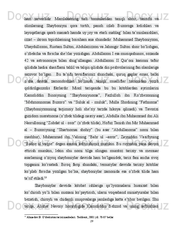 ham   zarvorlidir.   Mamlakatning   turli   tomonlaridan   taniqli   shoir,   tarixchi   va
olimlarning   Shayboniyni   qora   tortib,   panoh   izlab   Buxoroga   kelishlari   va
layoqatlariga qarab mansab hamda uy joy va etarli mablag’ bilan ta’minlanishlari,
izzat   –   ikrom   topishlarining   boisiham   ana   shundadir.   Muhammad   Shayboniyxon,
Ubaydulloxon, Rustam Sulton, Abdulazizxon va Jahongir Sulton shoir bo’lishgan,
o’zbekcha va forscha she’rlar yozishgan. Abdullaxon I esa musiqashunos, sozanda
42   va   astronomiya   bilan   shug’ullangan.   Abdullaxon   II   Qur’oni   karimni   tafsir
qilishda hadisi shariflarni tahlil va talqin qilishda din peshvolarining fan olamlariga
sazovor   bo’lgan….Bu   ta’rifu   tavsiflarimiz   shunchaki,   quruq   gaplar   emas,   balki
o’sha   davrda   zamondoshlari   bo’lmish   taniqli   mualliflar   tomonidan   yozib
qoldirilganxolis   fikrlardir.   Misol   tariqasida   bu   bu   kitoblardan   ayrimlarini
Kamoliddin   Binoiyning   “Shayboniynoma”,   Fazlulloh   ibn   Ro’zbexonning
“Mehmonnomai   Buxoro”   va   “Suluk   al   -   muluk”,   Mulla   Shodining   “Fathnoma”
(Shayboniyxonning   tarjimoiy   holi   she’riy   tarzda   hikoya   qilinadi)   va   Tavorixi
guzidom nusratnoma (o’zbek tilidagi nasriy asar), Abdulla ibn Muhammad ibn Ali
Nasrulloning “Zubdat ul - osor” (o’zbek tilida), Hofuz Tanish ibn Mir Muhammad
al   –   Buxoriyning   “Shartnomai   shohiy”   (bu   asar   “Abdullanoma”   nomi   bilan
mashhur),   Muhammad   ibn   Valining   “Bahr   ul   –asror”,   Zayniddin   Vasifiyning
“Badoe   ul   vaqoe”   degan   asarini   keltirishimiz   mumkin.   Bu   ruyxatini   yana   davom
ettirish   mumkin,   lekin   shu   nomi   tilga   olingan   mumtoz   tarixiy   va   memuar
asarlarning   o’ziyoq   shayboniylar   davrida   ham   bo’lganidek,   tarix   fani   ancha   rivoj
topganini   ko’rsatadi.   Biroq   farqi   shundaki,   temuriylar   davrida   tarixiy   kitoblar
ko’plab   forscha   yozilgan   bo’lsa,   shayboniylar   zamonida   esa   o’zbek   tilida   ham
ta’rif etiladi. 13
Shayboniylar   davrida   kitobat   ishlariga   qo’lyozmalarni   husnixat   bilan
ko’chirish   yo’li   bilan   nusxani   ko’paytirish,   ularni   voqeaband   miniatyuralar   bilan
bezatish,   chiroyli   va   chidamli   muqovalarga   jamlashga   katta   e’tibor   berilgan.   Shu
tariqa,   Alisher   Navoiy   homiyligida   Kamoliddin   Behzod   va   uning   safdoshlari
13
  Ahmedov.B. O’zbekiston tarixi manbalari.   Toshkent, 2001 yil. 78-87 betlar
29 