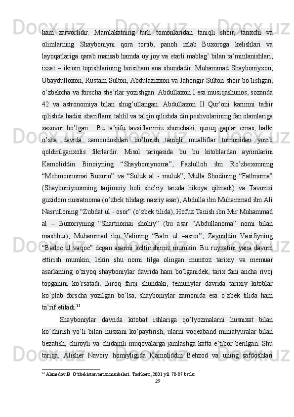 ham   zarvorlidir.   Mamlakatning   turli   tomonlaridan   taniqli   shoir,   tarixchi   va
olimlarning   Shayboniyni   qora   tortib,   panoh   izlab   Buxoroga   kelishlari   va
layoqatlariga qarab mansab hamda uy joy va etarli mablag’ bilan ta’minlanishlari,
izzat   –   ikrom   topishlarining   boisiham   ana   shundadir.   Muhammad   Shayboniyxon,
Ubaydulloxon, Rustam Sulton, Abdulazizxon va Jahongir Sulton shoir bo’lishgan,
o’zbekcha va forscha she’rlar yozishgan. Abdullaxon I esa musiqashunos, sozanda
42   va   astronomiya   bilan   shug’ullangan.   Abdullaxon   II   Qur’oni   karimni   tafsir
qilishda hadisi shariflarni tahlil va talqin qilishda din peshvolarining fan olamlariga
sazovor   bo’lgan….Bu   ta’rifu   tavsiflarimiz   shunchaki,   quruq   gaplar   emas,   balki
o’sha   davrda   zamondoshlari   bo’lmish   taniqli   mualliflar   tomonidan   yozib
qoldirilganxolis   fikrlardir.   Misol   tariqasida   bu   bu   kitoblardan   ayrimlarini
Kamoliddin   Binoiyning   “Shayboniynoma”,   Fazlulloh   ibn   Ro’zbexonning
“Mehmonnomai   Buxoro”   va   “Suluk   al   -   muluk”,   Mulla   Shodining   “Fathnoma”
(Shayboniyxonning   tarjimoiy   holi   she’riy   tarzda   hikoya   qilinadi)   va   Tavorixi
guzidom nusratnoma (o’zbek tilidagi nasriy asar), Abdulla ibn Muhammad ibn Ali
Nasrulloning “Zubdat ul - osor” (o’zbek tilida), Hofuz Tanish ibn Mir Muhammad
al   –   Buxoriyning   “Shartnomai   shohiy”   (bu   asar   “Abdullanoma”   nomi   bilan
mashhur),   Muhammad   ibn   Valining   “Bahr   ul   –asror”,   Zayniddin   Vasifiyning
“Badoe   ul   vaqoe”   degan   asarini   keltirishimiz   mumkin.   Bu   ruyxatini   yana   davom
ettirish   mumkin,   lekin   shu   nomi   tilga   olingan   mumtoz   tarixiy   va   memuar
asarlarning   o’ziyoq   shayboniylar   davrida   ham   bo’lganidek,   tarix   fani   ancha   rivoj
topganini   ko’rsatadi.   Biroq   farqi   shundaki,   temuriylar   davrida   tarixiy   kitoblar
ko’plab   forscha   yozilgan   bo’lsa,   shayboniylar   zamonida   esa   o’zbek   tilida   ham
ta’rif etiladi. 13
Shayboniylar   davrida   kitobat   ishlariga   qo’lyozmalarni   husnixat   bilan
ko’chirish   yo’li   bilan   nusxani   ko’paytirish,   ularni   voqeaband   miniatyuralar   bilan
bezatish,   chiroyli   va   chidamli   muqovalarga   jamlashga   katta   e’tibor   berilgan.   Shu
tariqa,   Alisher   Navoiy   homiyligida   Kamoliddin   Behzod   va   uning   safdoshlari
13
  Ahmedov.B. O’zbekiston tarixi manbalari.   Toshkent, 2001 yil. 78-87 betlar
29