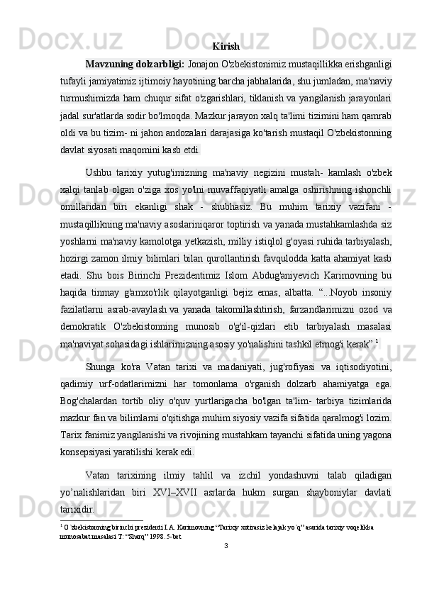 Kirish
Mavzuning dolzarbligi:  Jonajon O'zbekistonimiz mustaqillikka erishganligi
tufayli jamiyatimiz ijtimoiy   hayotining barcha jabhalarida , shu jumladan, ma'naviy
turmushimizda ham chuqur sifat o'zgarishlari, tiklanish va yangilanish jarayonlari
jadal sur'atlarda sodir bo'lmoqda. Mazkur jarayon xalq ta'limi tizimini ham qamrab
oldi va bu tizim- ni jahon andozalari darajasiga ko'tarish mustaqil O'zbekistonning
davlat siyosati maqomini kasb etdi.
Ushbu   tarixiy   yutug'imizning   ma'naviy   negizini   mustah-   kamlash   o'zbek
xalqi   tanlab   olgan   o'ziga   xos   yo'lni   muvaffaqiyatli   amalga   oshirishning   ishonchli
omillaridan   biri   ekanligi   shak   -   shubhasiz.   Bu   muhim   tarixiy   vazifani   -
mustaqillikning ma'naviy asoslariniqaror toptirish va yanada mustahkamlashda siz
yoshlarni ma'naviy kamolotga yetkazish, milliy istiqlol g'oyasi ruhida tarbiyalash,
hozirgi zamon ilmiy bilimlari bilan qurollantirish favqulodda katta ahamiyat kasb
etadi.   Shu   bois   Birinchi   Prezidentimiz   Islom   Abdug'aniyevich   Karimovning   bu
haqida   tinmay   g'amxo'rlik   qilayotganligi   bejiz   emas,   albatta.   “...Noyob   insoniy
fazilatlarni   asrab-avaylash   va   yanada   takomillashtirish ,   farzandlarimizni   ozod   va
demokratik   O'zbekistonning   munosib   o'g'il-qizlari   etib   tarbiyalash   masalasi
ma'naviyat sohasidagi ishlarimizning asosiy yo'nalishini tashkil etmog'i kerak”. 1
 
Shunga   ko'ra   Vatan   tarixi   va   madaniyati,   jug'rofiyasi   va   iqtisodiyotini,
qadimiy   urf-odatlarimizni   har   tomonlama   o'rganish   dolzarb   ahamiyatga   ega.
Bog'chalardan   tortib   oliy   o'quv   yurtlarigacha   bo'lgan   ta'lim-   tarbiya   tizimlarida
mazkur fan va bilimlarni o'qitishga muhim siyosiy vazifa sifatida qaralmog'i lozim.
Tarix fanimiz yangilanishi va rivojining mustahkam tayanchi sifatida uning yagona
konsepsiyasi yaratilishi kerak edi. 
Vatan   tarixining   ilmiy   tahlil   va   izchil   yondashuvni   talab   qiladigan
yo’nalishlaridan   biri   XVI–XVII   asrlarda   hukm   surgan   shayboniylar   davlati
tarixidir. 
1
  O`zbekistonning birinchi prеzidеnti I.A. Karimovning “Tarixiy xotirasiz kеlajak yo`q” asarida tarixiy voqеlikka 
munosabat masalasi T: “Sharq” 1998. 5-bet
3 