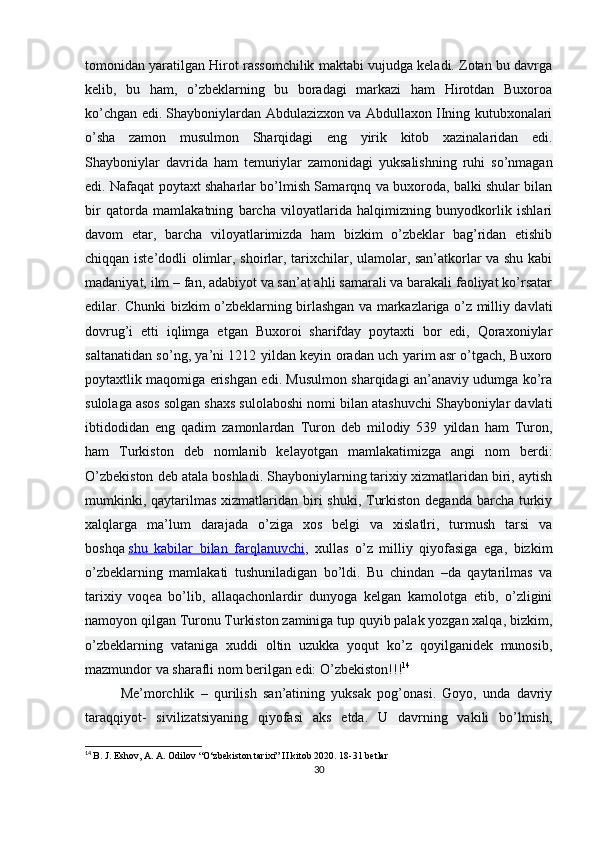 tomonidan yaratilgan Hirot rassomchilik maktabi vujudga keladi. Zotan bu davrga
kelib,   bu   ham,   o’zbeklarning   bu   boradagi   markazi   ham   Hirotdan   Buxoroa
ko’chgan edi. Shayboniylardan Abdulazizxon va Abdullaxon IIning kutubxonalari
o’sha   zamon   musulmon   Sharqidagi   eng   yirik   kitob   xazinalaridan   edi.
Shayboniylar   davrida   ham   temuriylar   zamonidagi   yuksalishning   ruhi   so’nmagan
edi. Nafaqat poytaxt shaharlar bo’lmish Samarqnq va buxoroda, balki shular bilan
bir   qatorda   mamlakatning   barcha   viloyatlarida   halqimizning   bunyodkorlik   ishlari
davom   etar,   barcha   viloyatlarimizda   ham   bizkim   o’zbeklar   bag’ridan   etishib
chiqqan iste’dodli olimlar, shoirlar, tarixchilar, ulamolar, san’atkorlar va shu kabi
madaniyat, ilm – fan, adabiyot va san’at ahli samarali va barakali faoliyat ko’rsatar
edilar. Chunki bizkim o’zbeklarning birlashgan va markazlariga o’z milliy davlati
dovrug’i   etti   iqlimga   etgan   Buxoroi   sharifday   poytaxti   bor   edi,   Qoraxoniylar
saltanatidan so’ng, ya’ni 1212 yildan keyin oradan uch yarim asr o’tgach, Buxoro
poytaxtlik maqomiga erishgan edi. Musulmon sharqidagi an’anaviy udumga ko’ra
sulolaga asos solgan shaxs sulolaboshi nomi bilan atashuvchi Shayboniylar davlati
ibtidodidan   eng   qadim   zamonlardan   Turon   deb   milodiy   539   yildan   ham   Turon,
ham   Turkiston   deb   nomlanib   kelayotgan   mamlakatimizga   angi   nom   berdi:
O’zbekiston deb atala boshladi. Shayboniylarning tarixiy xizmatlaridan biri, aytish
mumkinki, qaytarilmas  xizmatlaridan  biri  shuki, Turkiston  deganda barcha turkiy
xalqlarga   ma’lum   darajada   o’ziga   xos   belgi   va   xislatlri,   turmush   tarsi   va
boshqa   shu   kabilar   bilan   farqlanuvchi ,   xullas   o’z   milliy   qiyofasiga   ega,   bizkim
o’zbeklarning   mamlakati   tushuniladigan   bo’ldi.   Bu   chindan   –da   qaytarilmas   va
tarixiy   voqea   bo’lib,   allaqachonlardir   dunyoga   kelgan   kamolotga   etib,   o’zligini
namoyon qilgan Turonu Turkiston zaminiga tup quyib palak yozgan xalqa, bizkim,
o’zbeklarning   vataniga   xuddi   oltin   uzukka   yoqut   ko’z   qoyilganidek   munosib,
mazmundor va sharafli nom berilgan edi: O’zbekiston!!! 14
Me’morchlik   –   qurilish   san’atining   yuksak   pog’onasi.   Goyo,   unda   davriy
taraqqiyot-   sivilizatsiyaning   qiyofasi   aks   etda.   U   davrning   vakili   bo’lmish,
14
  B. J. Eshov, A. A. Odilov “O‘zbekiston tarixi” II kitob 2020. 18-31 betlar
30 