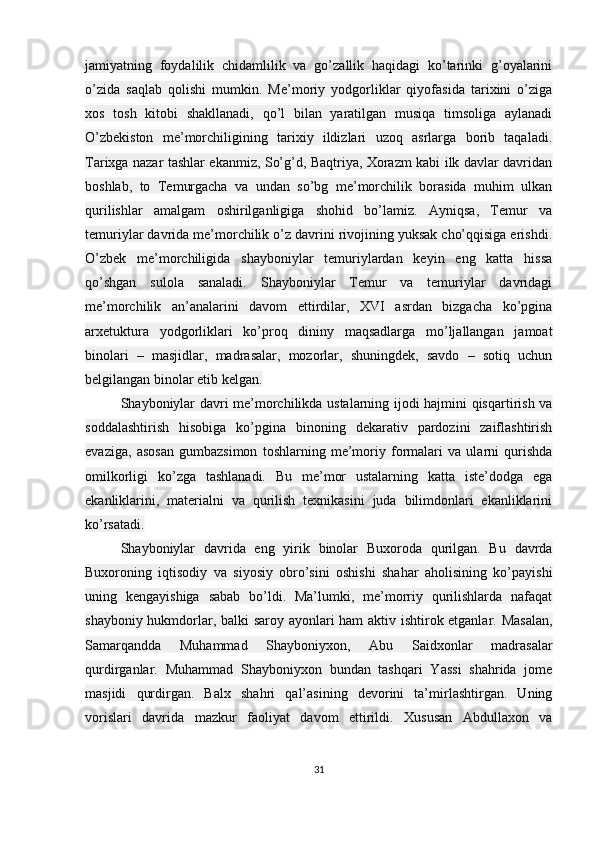 jamiyatning   foydalilik   chidamlilik   va   go’zallik   haqidagi   ko’tarinki   g’oyalarini
o’zida   saqlab   qolishi   mumkin.   Me’moriy   yodgorliklar   qiyofasida   tarixini   o’ziga
xos   tosh   kitobi   shakllanadi,   qo’l   bilan   yaratilgan   musiqa   timsoliga   aylanadi
O’zbekiston   me’morchiligining   tarixiy   ildizlari   uzoq   asrlarga   borib   taqaladi.
Tarixga nazar tashlar ekanmiz, So’g’d, Baqtriya, Xorazm kabi ilk davlar davridan
boshlab,   to   Temurgacha   va   undan   so’bg   me’morchilik   borasida   muhim   ulkan
qurilishlar   amalgam   oshirilganligiga   shohid   bo’lamiz.   Ayniqsa,   Temur   va
temuriylar davrida me’morchilik o’z davrini rivojining yuksak cho’qqisiga erishdi.
O’zbek   me’morchiligida   shayboniylar   temuriylardan   keyin   eng   katta   hissa
qo’shgan   sulola   sanaladi.   Shayboniylar   Temur   va   temuriylar   davridagi
me’morchilik   an’analarini   davom   ettirdilar,   XVI   asrdan   bizgacha   ko’pgina
arxetuktura   yodgorliklari   ko’proq   dininy   maqsadlarga   mo’ljallangan   jamoat
binolari   –   masjidlar,   madrasalar,   mozorlar,   shuningdek,   savdo   –   sotiq   uchun
belgilangan binolar etib kelgan.
Shayboniylar davri me’morchilikda ustalarning ijodi hajmini qisqartirish va
soddalashtirish   hisobiga   ko’pgina   binoning   dekarativ   pardozini   zaiflashtirish
evaziga,   asosan   gumbazsimon   toshlarning   me’moriy   formalari   va   ularni   qurishda
omilkorligi   ko’zga   tashlanadi.   Bu   me’mor   ustalarning   katta   iste’dodga   ega
ekanliklarini,   materialni   va   qurilish   texnikasini   juda   bilimdonlari   ekanliklarini
ko’rsatadi.
Shayboniylar   davrida   eng   yirik   binolar   Buxoroda   qurilgan.   Bu   davrda
Buxoroning   iqtisodiy   va   siyosiy   obro’sini   oshishi   shahar   aholisining   ko’payishi
uning   kengayishiga   sabab   bo’ldi.   Ma’lumki,   me’morriy   qurilishlarda   nafaqat
shayboniy hukmdorlar, balki saroy ayonlari ham aktiv ishtirok etganlar. Masalan,
Samarqandda   Muhammad   Shayboniyxon,   Abu   Saidxonlar   madrasalar
qurdirganlar.   Muhammad   Shayboniyxon   bundan   tashqari   Yassi   shahrida   jome
masjidi   qurdirgan.   Balx   shahri   qal’asining   devorini   ta’mirlashtirgan.   Uning
vorislari   davrida   mazkur   faoliyat   davom   ettirildi.   Xususan   Abdullaxon   va
31 